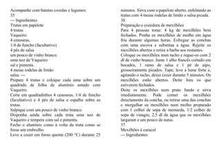 Acompanhe com batatas cozidas e legumes.            minutos. Sirva com o papelote aberto, enfeitando as
35                                                  trutas com 4 meias rodelas de limão e salsa picada.
--- Ingredientes                                    36
Trutas em papelote                                  Preparação e cozedura de mexilhões
4 trutas                                            Para 4 pessoas tome: 4 kg de mexilhões bem
Vaqueiro.                                           fechados. Ponha os mexilhões de molho em água
4 cenouras,                                         fria durante algumas horas. Esfregue as conchas
1/4 de funcho (facultativo)                         com uma escova e substitua a água. Rejeite os
4 pés de salsa                                      mexilhões abertos e retire a barba aos restantes.
um pouco de vinho branco.                           Coloque os mexilhões num tacho e regue-os com 2
uma noz de Vaqueiro                                 dl de vinho branco. Junte 1 alho francês cortado em
sal e pimenta.                                      bocados, 1 ramo de salsa e 1 pé de aipo,
4 meias rodelas de limão                            grosseiramente picados. Tape, leve a lume forte e,
salsa. ---                                          agitando o tacho, deixe cozer durante 5 minutos. Os
Prepare 4 trutas e coloque cada uma sobre um        mexilhões estão abertos. Deite fora os que
quadrado de folha de alumínio untado com            estiverem fechados.
Vaqueiro.                                           Deite os mexilhões num prato fundo e sirva
Corte em quadradinhos 4 cenouras, 1/4 de funcho     imediatamente. Pode comer os mexilhões
(facultativo) e 4 pés de salsa e espalhe sobre as   directamente da concha, ou retirar uma das conchas
trutas.                                             e mergulhar os mexilhões num molho preparado
Salpique com um pouco de vinho branco.              com 1 colher de sopa de mostarda, 1/2 colher de
Disponha ainda sobre cada truta uma noz de          sopa de vinagre, 2,5 dl da água que os mexilhões
Vaqueiro e tempere com sal e pimenta.               largaram e um pouco de natas.
Feche o alumínio como à volta da truta como se      37
fosse um embrulho.                                  Mexilhões à caracol
Leve a cozer em forno quente (200 °C) durante 25    --- Ingredientes
 