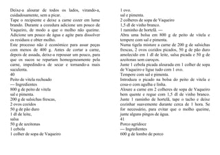 Deixe-a alourar de todos os lados, virando-a,       1 ovo.
cuidadosamente, sem a picar.                        sal e pimenta.
Tape o recipiente e deixe a carne cozer em lume     2 colheres de sopa de Vaqueiro
brando. Durante a cozedura adicione um pouco de     1,5 dl de vinho branco.
Vaqueiro, de modo a que o molho não queime.         1 raminho de hortelã. ---
Adicione um pouco de água e agite para dissolver    Abra uma bolsa em 800 g de peito de vitela e
os resíduos e obter molho.                          tempere com sal e pimenta.
Este processo não é económico para assar peças      Numa tigela misture a carne de 200 g de salsichas
com menos de 400 g. Antes de cortar a carne,        frescas, 2 ovos cozidos picados, 50 g de pão duro
depois de assada, deixe-a repousar um pouco, para   amolecido em 1 dl de leite, salsa picada e 50 g de
que os sucos se repartam homogeneamente pela        azeitonas sem caroços.
carne, impedindo-a de secar e tornando-a mais       Junte 1 cebola picada alourada em 1 colher de sopa
suculenta.                                          de Vaqueiro e ligue tudo com 1 ovo.
40                                                  Tempere com sal e pimenta.
Peito de vitela recheado                            Introduza o picado na bolsa do peito de vitela e
--- Ingredientes                                    cosa-o com agulha e linha.
800 g de peito de vitela                            Aloure a carne em 2 colheres de sopa de Vaqueiro
sal e pimenta.                                      bem quente e regue com 1,5 dl de vinho branco.
200 g de salsichas frescas,                         Junte 1 raminho de hortelã, tape o tacho e deixe
2 ovos cozidos                                      cozinhar suavemente durante cerca de 1 hora. Se
50 g de pão duro                                    for necessário, para evitar que o molho queime,
1 dl de leite,                                      junte alguns pingos de água.
salsa                                               41
50 g de azeitonas                                   Porco agridoce
1 cebola                                            --- Ingredientes
1 colher de sopa de Vaqueiro                        600 g de lombo de porco
 