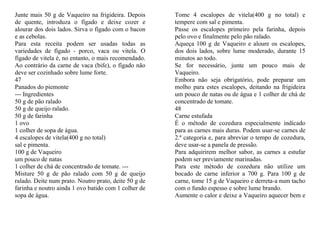 Junte mais 50 g de Vaqueiro na frigideira. Depois      Tome 4 escalopes de vitela(400 g no total) e
de quente, introduza o fígado e deixe cozer e          tempere com sal e pimenta.
alourar dos dois lados. Sirva o fígado com o bacon     Passe os escalopes primeiro pela farinha, depois
e as cebolas.                                          pelo ovo e finalmente pelo pão ralado.
Para esta receita podem ser usadas todas as            Aqueça 100 g de Vaqueiro e aloure os escalopes,
variedades de fígado - porco, vaca ou vitela. O        dos dois lados, sobre lume moderado, durante 15
fígado de vitela é, no entanto, o mais recomendado.    minutos ao todo.
Ao contrário da carne de vaca (bife), o fígado não     Se for necessário, junte um pouco mais de
deve ser cozinhado sobre lume forte.                   Vaqueiro.
47                                                     Embora não seja obrigatório, pode preparar um
Panados do piemonte                                    molho para estes escalopes, deitando na frigideira
--- Ingredientes                                       um pouco de natas ou de água e 1 colher de chá de
50 g de pão ralado                                     concentrado de tomate.
50 g de queijo ralado.                                 48
50 g de farinha                                        Carne estufada
1 ovo                                                  É o método de cozedura especialmente indicado
1 colher de sopa de água.                              para as carnes mais duras. Podem usar-se carnes de
4 escalopes de vitela(400 g no total)                  2.ª categoria e, para abreviar o tempo de cozedura,
sal e pimenta.                                         deve usar-se a panela de pressão.
100 g de Vaqueiro                                      Para adquirirem melhor sabor, as carnes a estufar
um pouco de natas                                      podem ser previamente marinadas.
1 colher de chá de concentrado de tomate. ---          Para este método de cozedura não utilize um
Misture 50 g de pão ralado com 50 g de queijo          bocado de carne inferior a 700 g. Para 100 g de
ralado. Deite num prato. Noutro prato, deite 50 g de   carne, tome 15 g de Vaqueiro e derreta-a num tacho
farinha e noutro ainda 1 ovo batido com 1 colher de    com o fundo espesso e sobre lume brando.
sopa de água.                                          Aumente o calor e deixe a Vaqueiro aquecer bem e
 