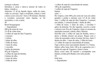 começar a alourar.                                     1 colher de sopa de concentrado de tomate.
Introduza a carne e deixe-a alourar de todos os        100 g de cogumelos
lados, virando-a.                                      1 colher de sopa de Vaqueiro
Adicione 1,5 dl de líquido (água, caldo de carne,      batatas
vinho ou cerveja). Tape o recipiente, reduza o calor   salsa. ---
e deixe cozer cerca de 1 hora e 40 minutos. Durante    De véspera, corte 600 g de carne de vaca em cubos
a cozedura acrescente mais líquido, se for             grandes e ponha a marinar com 3,5 dl de vinho
necessário, e vire a carne.                            tinto, 1 colher de sopa de óleo Vaqueiro, 1 cenoura
49                                                     em rodelas, 1 cenoura picada, 1 dente de alho,
Boeuf bourguignon                                      1 folha de louro, 1 ramo de salsa, 1 cravinho 5
--- Ingredientes                                       grãos de pimenta. No dia seguinte, escorra a carne
600 g de carne de vaca                                 e aloure-a em 50 g de Vaqueiro. Junte os aromas da
3,5 dl de vinho tinto,                                 marinada (cenoura, cebola, alho). Misture.
1 colher de sopa de óleo Vaqueiro,                     Polvilhe com 1 colher de sopa de farinha, mexa e
1 cenoura                                              deixe a farinha alourar um pouco. Regue com o
1 cebola                                               vinho da marinada e deixe levantar fervura. Junte 2
1 dente de alho,                                       dentes de alho, 1 ramo de salsa, 1 folha de louro
1 folha de louro,                                      e 1 colher de sopa de concentrado de tomate.
1 ramo de salsa,                                       Tape e deixe cozer suavemente durante 2 a 3 horas.
1 cravinho                                             Salteie sobre lume forte 100 g de cogumelos em 1
5 grãos de pimenta.                                    colher de sopa de Vaqueiro e junte à carne.
50 g de Vaqueiro.                                      Deixe cozer mais 20 minutos e acompanhe com
1 colher de sopa de farinha,                           batatas cozidas polvilhadas com salsa picada.
2 dentes de alho,                                      50
1 ramo de salsa,                                       Irish stew
1 folha de louro                                       --- Ingredientes
 