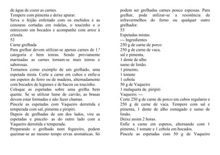 de água de cozer as carnes.                           podem ser grelhadas carnes pouco espessas. Para
Tempere com pimenta e deixe apurar.                   grelhar, pode utilizar-se a resistência de
Sirva o feijão enfeitado com os enchidos e as         infravermelhos do forno ou qualquer outro
cenouras cortadas em rodelas, o toucinho e o          grelhador.
entrecosto em bocados e acompanhe com arroz à         53
crioula.                                              Espetadas mistas
52                                                    --- Ingredientes
Carne grelhada                                        250 g de carne de porco
Para grelhar devem utilizar-se apenas carnes de 1.ª   250 g de carne de vaca.
categoria e bem tenras. Sendo previamente             sal e pimenta,
marinadas as carnes tornam-se mais tenras e           1 dente de alho
saborosas.                                            sumo de limão.
Tomamos como exemplo de um grelhado, uma              1 pimento,
espetada mista. Corte a carne em cubos e enfie-a      1 tomate
em espetos de ferro ou de madeira, alternadamente     1 cebola
com bocados de legumes e de bacon ou toucinho.        50 g de Vaqueiro
Coloque as espetadas sobre uma grelha bem             1 malagueta de. piripiri
quente. Se se utilizar lume de carvão, as brasas      Vaqueiro. ---
devem estar formadas e não fazer chamas.              Corte 250 g de carne de porco em cubos regulares e
Pincele as espetadas com Vaqueiro derretida e         250 g de carne de vaca. Tempere com sal e
temperada com sal, pimenta e piripiri.                pimenta, 1 dente de alho esmagado e sumo de
Depois de grelhadas de um dos lados, vire as          limão.
espetadas e pincele- as do outro lado com a           Deixe assim 2 horas.
Vaqueiro derretida e temperada.                       Enfie a carne em espetos, alternando com 1
Preparando o grelhado num fogareiro, podem            pimento, 1 tomate e 1 cebola em bocados.
queimar-se ao mesmo tempo ervas aromáticas. Só        Pincele as espetadas com 50 g de Vaqueiro
 