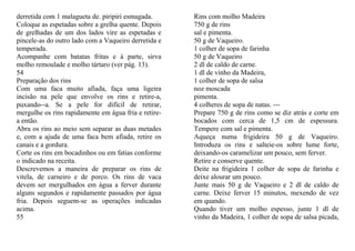 derretida com 1 malagueta de. piripiri esmagada.      Rins com molho Madeira
Coloque as espetadas sobre a grelha quente. Depois    750 g de rins
de grelhadas de um dos lados vire as espetadas e      sal e pimenta.
pincele-as do outro lado com a Vaqueiro derretida e   50 g de Vaqueiro.
temperada.                                            1 colher de sopa de farinha
Acompanhe com batatas fritas e à parte, sirva         50 g de Vaqueiro
molho remoulade e molho tártaro (ver pág. 13).        2 dl de caldo de carne.
54                                                    1 dl de vinho da Madeira,
Preparação dos rins                                   1 colher de sopa de salsa
Com uma faca muito afiada, faça uma ligeira           noz moscada
incisão na pele que envolve os rins e retire-a,       pimenta.
puxando--a. Se a pele for difícil de retirar,         4 colheres de sopa de natas. ---
mergulhe os rins rapidamente em água fria e retire-   Prepare 750 g de rins como se diz atrás e corte em
a então.                                              bocados com cerca de 1,5 cm de espessura.
Abra os rins ao meio sem separar as duas metades      Tempere com sal e pimenta.
e, com a ajuda de uma faca bem afiada, retire os      Aqueça numa frigideira 50 g de Vaqueiro.
canais e a gordura.                                   Introduza os rins e salteie-os sobre lume forte,
Corte os rins em bocadinhos ou em fatias conforme     deixando-os caramelizar um pouco, sem ferver.
o indicado na receita.                                Retire e conserve quente.
Descrevemos a maneira de preparar os rins de          Deite na frigideira 1 colher de sopa de farinha e
vitela, de carneiro e de porco. Os rins de vaca       deixe alourar um pouco.
devem ser mergulhados em água a ferver durante        Junte mais 50 g de Vaqueiro e 2 dl de caldo de
alguns segundos e rapidamente passados por água       carne. Deixe ferver 15 minutos, mexendo de vez
fria. Depois seguem-se as operações indicadas         em quando.
acima.                                                Quando tiver um molho espesso, junte 1 dl de
55                                                    vinho da Madeira, 1 colher de sopa de salsa picada,
 