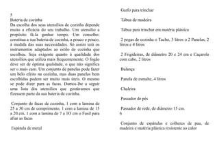 Garfo para trinchar
5
Bateria de cozinha                                     Tábua de madeira
Da escolha dos seus utensílios de cozinha depende
muito a eficácia do seu trabalho. Um utensílio a       Tábua para trinchar em matéria plástica
propósito fá-la ganhar tempo. Um conselho:
constitua a sua bateria de cozinha, a pouco e pouco,    2 pegas de cozinha o Tacho, 3 litros o 2 Panelas, 2
à medida das suas necessidades. Só assim terá os       litros e 4 litros
instrumentos adaptados ao estilo de cozinha que
escolheu. Seja exigente quanto à qualidade dos          2 Frigideiras, de diâmetro 20 e 24 cm e Caçarola
utensílios que utiliza mais frequentemente. O fogão    com cabo, 2 litros
deve ser de óptima qualidade, o que não significa
ser o mais caro. Um conjunto de panelas pode fazer     Balança
um belo efeito na cozinha, mas duas panelas bem
escolhidas podem ser muito mais úteis. O mesmo         Panela de esmalte, 4 litros
se pode dizer para as facas. Damos-lhe a seguir
uma lista dos utensílios que gostávamos que            Chaleira
fizessem parte da sua bateria de cozinha.
                                                       Passador de pés
 Conjunto de facas de cozinha, 1 com a lamina de
25 a 30 cm de comprimento, 1 com a lamina de 15         Passador de rede, de diâmetro 15 cm.
a 20 cm, 1 com a lamina de 7 a 1O cm o Fusil para      6
afiar as facas
                                                       Conjunto de espátulas e colheres de pau, de
Espátula de metal                                      madeira e matéria plástica resistente ao calor
 