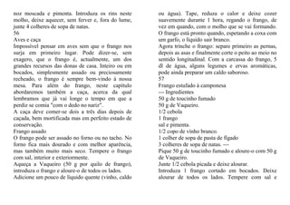 noz moscada e pimenta. Introduza os rins neste      ou água). Tape, reduza o calor e deixe cozer
molho, deixe aquecer, sem ferver e, fora do lume,   suavemente durante 1 hora, regando o frango, de
junte 4 colheres de sopa de natas.                  vez em quando, com o molho que se vai formando.
56                                                  O frango está pronto quando, espetando a coxa com
Aves e caça                                         um garfo, o líquido sair branco.
Impossível pensar em aves sem que o frango nos      Agora trinche o frango: separe primeiro as pernas,
surja em primeiro lugar. Pode dizer-se, sem         depois as asas e finalmente corte o peito ao meio no
exagero, que o frango é, actualmente, um dos        sentido longitudinal. Com a carcassa do frango, 5
grandes recursos das donas de casa. Inteiro ou em   dl de água, alguns legumes e ervas aromáticas,
bocados, simplesmente assado ou preciosamente       pode ainda preparar um caldo saboroso.
recheado, o frango é sempre bem-vindo à nossa       57
mesa. Para além do frango, neste capítulo           Frango estufado à camponesa
abordaremos também a caça, acerca da qual           --- Ingredientes
lembramos que já vai longe o tempo em que a         50 g de toucinho fumado
perdiz se comia "com o dedo no nariz".              50 g de Vaqueiro.
A caça deve comer-se dois a três dias depois de     1/2 cebola
caçada, bem mortificada mas em perfeito estado de   1 frango
conservação.                                        sal e pimenta.
Frango assado                                       1/2 copo de vinho branco.
O frango pode ser assado no forno ou no tacho. No   1 colher de sopa de pasta de fígado
forno fica mais dourado e com melhor aparência,     3 colheres de sopa de natas. ---
mas também muito mais seco. Tempere o frango        Pique 50 g de toucinho fumado e aloure-o com 50 g
com sal, interior e exteriormente.                  de Vaqueiro.
Aqueça a Vaqueiro (50 g por quilo de frango),       Junte 1/2 cebola picada e deixe alourar.
introduza o frango e aloure-o de todos os lados.    Introduza 1 frango cortado em bocados. Deixe
Adicione um pouco de líquido quente (vinho, caldo   alourar de todos os lados. Tempere com sal e
 