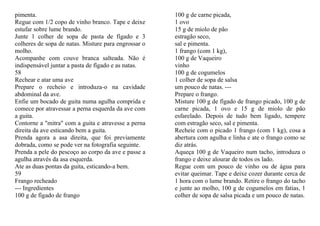pimenta.                                              100 g de carne picada,
Regue com 1/2 copo de vinho branco. Tape e deixe      1 ovo
estufar sobre lume brando.                            15 g de miolo de pão
Junte 1 colher de sopa de pasta de fígado e 3         estragão seco,
colheres de sopa de natas. Misture para engrossar o   sal e pimenta.
molho.                                                1 frango (com 1 kg),
Acompanhe com couve branca salteada. Não é            100 g de Vaqueiro
indispensável juntar a pasta de fígado e as natas.    vinho
58                                                    100 g de cogumelos
Rechear e atar uma ave                                1 colher de sopa de salsa
Prepare o recheio e introduza-o na cavidade           um pouco de natas. ---
abdominal da ave.                                     Prepare o frango.
Enfie um bocado de guita numa agulha comprida e       Misture 100 g de fígado de frango picado, 100 g de
comece por atravessar a perna esquerda da ave com     carne picada, 1 ovo e 15 g de miolo de pão
a guita.                                              esfarelado. Depois de tudo bem ligado, tempere
Contorne a "mitra" com a guita e atravesse a perna    com estragão seco, sal e pimenta.
direita da ave esticando bem a guita.                 Recheie com o picado 1 frango (com 1 kg), cosa a
Prenda agora a asa direita, que foi previamente       abertura com agulha e linha e ate o frango como se
dobrada, como se pode ver na fotografia seguinte.     diz atrás.
Prenda a pele do pescoço ao corpo da ave e passe a    Aqueça 100 g de Vaqueiro num tacho, introduza o
agulha através da asa esquerda.                       frango e deixe alourar de todos os lado.
Ate as duas pontas da guita, esticando-a bem.         Regue com um pouco de vinho ou de água para
59                                                    evitar queimar. Tape e deixe cozer durante cerca de
Frango recheado                                       1 hora com o lume brando. Retire o frango do tacho
--- Ingredientes                                      e junte ao molho, 100 g de cogumelos em fatias, 1
100 g de fígado de frango                             colher de sopa de salsa picada e um pouco de natas.
 