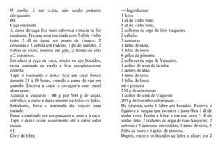 O molho é um extra, não sendo portanto                 --- Ingredientes
obrigatório.                                           1 lebre
60                                                     1 dl de vinho tinto.
Caça marinada                                          5 dl de vinho tinto,
A carne de caça fica mais saborosa e macia se for      2 colheres de sopa de óleo Vaqueiro,
marinada. Prepare uma marinada com 5 dl de vinho       2 cebolas
tinto, 5 dl de água, um pouco de vinagre, 2            3 cenouras
cenouras e 1 cebola em rodelas, 1 pé de tomilho, 2     1 ramo de salsa,
folhas de louro, pimenta em grão, 2 dentes de alho     1 folha de louro
e 2 cravinhos.                                         6 grãos de pimenta.
Introduza a peça de caça, inteira ou em bocados,       2 colheres de sopa de Vaqueiro.
nesta marinada de modo a ficar completamente           1 colher de sopa de farinha
coberta.                                               2 dentes de alho
Tape o recipiente e deixe ficar em local fresco        1 ramo de salsa
durante 24 a 48 horas, virando a carne de vez em       1 folha de louro.
quando. Escorra a carne e enxugue-a com papel          sal e pimenta
absorvente.                                            250 g de cebolinhas
Aqueça a Vaqueiro (100 g por 500 g de caça),           1 colher de sopa de Vaqueiro
introduza a carne e deixe alourar de todos os lados.   200 g de toucinho entremeado. ---
Entretanto, ferva a marinada até reduzir para          De véspera, corte 1 lebre em bocados. Reserve o
metade.                                                fígado e o sangue que escorrer e junte-lhes 1 dl de
Passe a marinada por um passador e junte-a à caça.     vinho tinto. Ponha a lebre a marinar com 5 dl de
Tape e deixe cozer suavemente até a carne estar        vinho tinto, 2 colheres de sopa de óleo Vaqueiro, 2
macia.                                                 cebolas e 3 cenouras em rodelas, 1 ramo de salsa, 1
61                                                     folha de louro e 6 grãos de pimenta.
Civet de lebre                                         Depois, escorra os bocados de lebre e aloure em 2
 
