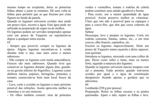 mesmo tempo no recipiente, deixe as primeiras         verdes e vermelhos, tomate e rodelas de cebola
folhas abater e junte as restantes. Dê uma volta às   podem constituir uma salada agradável e bonita.
folhas para permitir que as que ficaram por cima      - Para cozer, use a menor quantidade de água
fiquem no fundo da panela.                            possível. Assim preserva melhor as vitaminas.
Quando os legumes estiverem cozidos mas ainda         Claro que isto não é possível para os espargos e
um pouco rijos, escorra a água. Esta água pode ser    para a couve-flor, que têm que cozer cobertos de
utilizada na preparação de sopas ou de molhos.        água.
Os legumes podem ser servidos temperados apenas       Saltear
com um pouco de Vaqueiro ou sujeitarem-se             Descasque, lave e prepare os legumes. Corte em
depois a qualquer outra receita.                      rodelas cenouras, batatas, nabos, etc., e em tiras
65                                                    couves, alho francês, espinafres, etc.
- Sempre que possível, compre os legumes da           Escorra os legumes impecavelmente. Deite um
época. Alguns legurnes encontram-se à venda           pouco de Vaqueiro numa caçarola e deixe aquecer,
durante todo o ano, mas mais caros e menos            sem queimar.
saborosos.                                            Introduza os legumes, mexendo com uma colher de
- Não compre os legumes com muita antecedência.       pau. Deixe cozer sobre o lume, mais ou menos
Frescos são mais saborosos. Quando tiver que          forte, segundo a natureza dos legumes.
conservar os legumes durante alguns dias, guarde-     Quando os legumes estiverem macios tempere com
os na gaveta inferior do frigorífico. Legumes como    sal e pimenta. Estão prontos quando estiverem
abóbora inteira, pepinos, beringelas, pimentos e      cozidos por igual e a água de constituição
tomates conservam-se bem num local fresco da          desaparecer ficando apenas a gordura que se
casa.                                                 adicionou.
- Lave, corte e cozinhe os legumes o mais próximo     66
possível das refeições. Assim aproveita melhor as     Lombarda (250 g por pessoa)
vitaminas e os sais minerais.                         Preparação: Retire as folhas escuras e as pontas
- Os olhos também comem: tiras de pimentos            queimadas. Apare o talo, separe as folhas e lave.
 