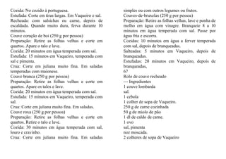Cozida: No cozido à portuguesa.                       simples ou com outros legumes ou frutos.
Estufada: Corte em tiras largas. Em Vaqueiro e sal.   Couves-de-bruxelas (250 g por pessoa)
Recheada: com salsichas ou carne, depois de           Preparação: Retire as folhas velhas, lave e ponha de
escaldada. Quando muito dura, ferva durante 10        molho em água com vinagre. Branqueie 8 a 10
minutos.                                              minutos em água temperada com sal. Passe por
Couve coração de boi (250 g por pessoa)               água fria e escorra.
Preparação: Retire as folhas velhas e corte em        Cozidas: 10 minutos em água a ferver temperada
quartos. Apare o talo e lave.                         com sal, depois de branqueadas.
Cozida: 20 minutos em água temperada com sal.         Salteadas: 5 minutos em Vaqueiro, depois de
Estufada: 15 minutos em Vaqueiro, temperada com       branqueadas.
sal e pimenta.                                        Estufadas: 20 minutos em Vaqueiro, depois de
Crua: Corte em juliana muito fina. Em saladas         branqueadas,
temperadas com maionese.                              67
Couve branca (250 g por pessoa)                       Rolo de couve recheado
Preparação: Retire as folhas velhas e corte em        --- Ingredientes
quartos. Apare os talos e lave.                       1 couve lombarda
Cozida: 20 minutos em água temperada com sal.         sal.
Estufada: 15 minutos em Vaqueiro, temperada com       1 cebola
sal.                                                  1 colher de sopa de Vaqueiro.
Crua: Corte em juliana muito fina. Em saladas.        250 g de carne cozinhada
Couve roxa (250 g por pessoa)                         50 g de miolo de pão
Preparação: Retire as folhas velhas e corte em        1 dl de caldo de carne.
quartos. Retire o talo e lave.                        1 ovo
Cozida: 30 minutos em água temperada com sal,         sal, pimenta
louro e cravinho.                                     noz moscada.
Crua: Corte em juliana muito fina. Em saladas         2 colheres de sopa de Vaqueiro
 