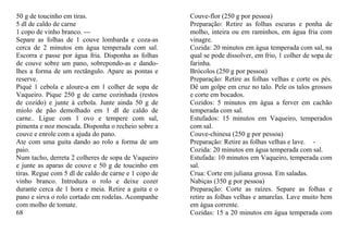 50 g de toucinho em tiras.                            Couve-flor (250 g por pessoa)
5 dl de caldo de carne                                Preparação: Retire as folhas escuras e ponha de
1 copo de vinho branco. ---                           molho, inteira ou em raminhos, em água fria com
Separe as folhas de 1 couve lombarda e coza-as        vinagre.
cerca de 2 minutos em água temperada com sal.         Cozida: 20 minutos em água temperada com sal, na
Escorra e passe por água fria. Disponha as folhas     qual se pode dissolver, em frio, 1 colher de sopa de
de couve sobre um pano, sobrepondo-as e dando-        farinha.
lhes a forma de um rectângulo. Apare as pontas e      Brócolos (250 g por pessoa)
reserve.                                              Preparação: Retire as folhas velhas e corte os pés.
Piqué 1 cebola e aloure-a em 1 colher de sopa de      Dê um golpe em cruz no talo. Pele os talos grossos
Vaqueiro. Pique 250 g de carne cozinhada (restos      e corte em bocados.
de cozido) e junte à cebola. Junte ainda 50 g de      Cozidos: 5 minutos em água a ferver em cachão
miolo de pão demolhado em 1 dl de caldo de            temperada com sal.
carne.. Ligue com 1 ovo e tempere com sal,            Estufados: 15 minutos em Vaqueiro, temperados
pimenta e noz moscada. Disponha o recheio sobre a     com sal.
couve e enrole com a ajuda do pano.                   Couve-chinesa (250 g por pessoa)
Ate com uma guita dando ao rolo a forma de um         Preparação: Retire as folhas velhas e lave. -
paio.                                                 Cozida: 20 minutos em água temperada com sal.
Num tacho, derreta 2 colheres de sopa de Vaqueiro     Estufada: 10 minutos em Vaqueiro, temperada com
e junte as aparas de couve e 50 g de toucinho em      sal.
tiras. Regue com 5 dl de caldo de carne e 1 copo de   Crua: Corte em juliana grossa. Em saladas.
vinho branco. Introduza o rolo e deixe cozer          Nabiças (350 g por pessoa)
durante cerca de 1 hora e meia. Retire a guita e o    Preparação: Corte as raízes. Separe as folhas e
pano e sirva o rolo cortado em rodelas. Acompanhe     retire as folhas velhas e amarelas. Lave muito bem
com molho de tomate.                                  em água corrente.
68                                                    Cozidas: 15 a 20 minutos em água temperada com
 