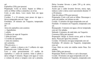 sal.                                                Deixe levantar fervura e junte 250 g de arroz,
Espinafres (350 g por pessoa)                       lavado e enxuto.
Preparação: Corte as raízes. Separe as folhas e     Assim que o caldo levantar fervura, mexa, tape,
retire as folhas velhas e amarelas e as ervas.      reduza o calor e deixe cozer suavemente durante 15
Corte os pés duros. Lave muito bem em água          a 20 minutos.
corrente.                                           Aipo de cabeça (350 g por pessoa)
Cozidos: 5 a 10 minutos num pouco de água a         Preparação: Corte o pé com as folhas. Descasque e
ferver temperada com sal. Tape.                     corte em rodelas, em juliana ou rale.
Estufados: 20 minutos em Vaqueiro, temperados       Cozido: 15 minutos em água temperada com sal.
com sal.                                            Estufado: 15 minutos em Vaqueiro, temperado com
69                                                  sal.
Arroz de espinafres com coentros                    Branqueado: 2 minutos em água a ferver temperada
--- Ingredientes                                    com sal. Em saladas.
1 cebola                                            Salteado: 4 minutos, de cada lado, em Vaqueiro.
2 colheres de sopa de Vaqueiro                      Cenouras (200 g por pessoa)
1 folha de louro.                                   Preparação: Raspe se forem novas, pele se forem
1/2 molho de espinafres                             duras. Passe por água fria corrente.
1 ramo de coentros.                                 Cozidas: 10 minutos em água temperada com sal.
sal e pimenta.                                      Estufadas: 20 minutos em Vaqueiro, temperadas
250 g de arroz, ---                                 com sal.
Pique 1 cebola e aloure-a em 2 colheres de sopa     Cruas: Rale ou corte em rodelas muito finas. Em
juntamente com 1 folha de louro.                    saladas.
Lave e corte grosseiramente 1/2 molho de            Nabo (200 g por pessoa)
espinafres e 1 ramo de coentros. Junte à cebola e   Preparação: Retire as folhas e o pé e descasque.
deixe refogar 5 minutos. Regue com água (2 vezes    Cozido: 10 minutos em água temperada com sal.
o volume de arroz) e tempere com sal e pimenta.     Estufado: 20 minutos em Vaqueiro, temperado com
 