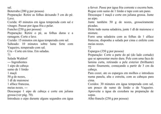 sal.                                                a ferver. Passe por água fria corrente e escorra bem.
Beterraba (200 g por pessoa)                        Regue com sumo de 1 limão e tape com um pano.
Preparação: Retire as folhas deixando 5 cm do pé.   Descasque 1 maçã e corte em juliana grossa. Junte
Lave.                                               ao aipo.
Cozida: 45 minutos em água temperada com sal e      Junte também 50 g de nozes, grosseiramente
vinagre. Passar por água fria e pelar.              picadas.
Funcho (250 g por pessoa)                           Deite tudo numa saladeira, junte 1 dl de maionese e
Preparação: Retire o pé, as folhas duras e a        misture.
ramagem. Corte e lave.                              Forre uma saladeira com as folhas de 1 alface
Cozido: 15 minutos em água temperada com sal.       francesa, disponha a salada por cima e enfeite com
Salteado: 10 minutos sobre lume forte com           meias nozes.
Vaqueiro, temperado com sal.                        72
Cru - Corte em tiras. Em saladas.                   Espargos (350 g por pessoa)
71                                                  Preparação: Corte a parte do pé (do lado cortado)
Salada Waldorf                                      que se apresentar muito dura. Pele com uma faca de
--- Ingredientes                                    lamina curta, retirando a pele exterior (brilhante)
1 aipo de cabeça                                    muito finamente, começando a partir de 3 cm da
sumo de 1 limão                                     cabeça.
1 maçã                                              Para cozer, ate os espargos em molhos e introduza
50 g de nozes,                                      numa panela, alta e estreita, com as cabeças para
1 dl de maionese                                    cima.
1 alface francesa,                                  Cozidos: 30 minutos em água temperada com sal,
meias nozes. ---                                    um pouco de sumo de limão e de Vaqueiro.
Descasque 1 aipo de cabeça e corte em juliana       Aproveite a água da cozedura na preparação de
grossa (ver pág. 70).                               sopas.
Introduza o aipo durante alguns segundos em água    Alho francês (250 g por pessoa)
 