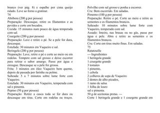 branco (ver pág. 8) e espalhe por cima queijo         Polvilhe com sal grosso e ponha a escorrer.
ralado. Leve ao forno a gratinar.                     Cru: Bem escorrido. Em saladas.
74                                                    Pimento (100 g por pessoa)
Abóbora (200 g por pessoa)                            Preparação: Retire o pé. Corte ao meio e retire as
Preparação: Descasque, retire os filamentos e as      sementes e os filamentos brancos.
pevides e corte em bocados.                           Salteado: 10 minutos sobre lume forte com
Cozida: 15 minutos num pouco de água temperada        Vaqueiro, temperado com sal.
com sal.                                              Assado: Inteiro, nas brasas ou no gás, passe por
Courgette (200 g por pessoa)                          água e pele. Abra e retire as sementes e os
Preparação: Lave e retire o pé. Se a pele for dura,   filamentos brancos.
descasque.                                            Cru: Corte em tiras muito finas. Em saladas.
Estufada: 30 minutos em Vaqueiro e sal.               75
Beringela (200 g por pessoa)                          Ratatouille
Preparação: Lave, retire o pé e corte ao meio ou em   --- Ingredientes
rodelas. Tempere com sal grosso e deixe escorrer      1 beringela grande
para retirar o sabor amargo. Passe por água e         1 courgette grande
enxugue. Descasque se a pele for grossa.              3 tomates
Frita: 3 minutos em óleo Vaqueiro bem quente,         1 pimento,
depois de passada por farinha ou polme.               1 cebola
Salteada: 5 a 7 minutos sobre lume forte com          2 colheres de sopa de Vaqueiro
Vaqueiro.                                             2 dentes de alho picados,
Estufada: 30 minutos em Vaqueiro, temperada com       1 ramo de salsa
sal e pimenta.                                        1 folha de louro
Pepino (50 g por pessoa)                              sal e pimenta.
Preparação: Retire a casca toda se for dura ou        50 g de azeitonas pretas. ---
descasque em tiras. Corte em rodelas ou troços.       Corte 1 beringela grande e 1 courgette grande em
 