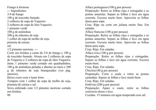 Frango à formosa                                     Alface portuguesa (100 g por pessoa)
--- Ingredientes                                     Preparação: Retire as folhas rijas e estragadas e as
3/4 de frango                                        pontas amarelas. Separe as folhas e lave em água
100 g de toucinho fumado.                            corrente. Escorra muito bem. Aproveite as folhas
2 colheres de sopa de Vaqueiro                       duras para sopa.
2 colheres de sopa de óleo Vaqueiro.                 Crua: Ripe ou corte em juliana muito fina. Em
1 pimento verde                                      saladas.
100 g de amêndoas                                    Alface francesa (100 g por pessoa)
200 g de rebentos de soja                            Preparação: Retire as folhas rijas e estragadas e as
1 colher de sopa de molho de soja,                   pontas amarelas. Separe as folhas e lave em água
pimenta de caiena                                    corrente. Escorra muito bem. Aproveite as folhas
sal.                                                 duras para sopa.
1/2 pimento morrone. ---                             Crua: Ripe. Em saladas.
Corte em tirinhas a carne de 3/4 de frango e 100 g   Alface roxa (100 g por pessoa)
de toucinho fumado. Aloure em 2 colheres de sopa     Preparação: Retire as folhas rijas e estragadas.
de Vaqueiro e 2 colheres de sopa de óleo Vaqueiro.   Separe as folhas e lave em água corrente. Escorra
Junte 1 pimento verde cortado em quadradinhos,       muito bem.
100 g de amêndoas peladas e abertas ao meio e 200    Crua: Ripe. Em saladas
g de rebentos de soja branqueados (ver pág.          Chicória (80 g por pessoa)
anterior).                                           Preparação: Corte o caule e retire as pontas
Deixe cozer com o lume forte.                        castanhas. Separe as folhas e lave muito bem.
Tempere com 1 colher de sopa de molho de soja,       Crua: Ripe. Em saladas.
pimenta de caiena e sal.                             Endívias (200 g por pessoa)
Sirva enfeitado com 1/2 pimento morrone cortado      Preparação: Apare o caule, retire as folhas
em tirinhas.                                         exteriores duras e lave.
80                                                   Cozidas: 15 minutos em água temperada com sal.
 