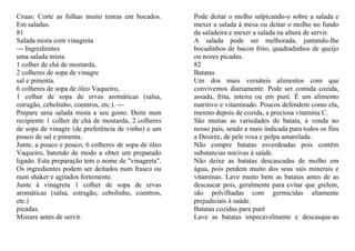 Cruas: Corte as folhas muito tenras em bocados.      Pode deitar o molho salpicando-o sobre a salada e
Em saladas.                                          mexer a salada à mesa ou deitar o molho no fundo
81                                                   da saladeira e mexer a salada na altura de servir.
Salada mista com vinagreta                           A salada pode ser melhorada, juntando-lhe
--- Ingredientes                                     bocadinhos de bacon frito, quadradinhos de queijo
uma salada mista                                     ou nozes picadas.
1 colher de chá de mostarda,                         82
2 colheres de sopa de vinagre                        Batatas
sal e pimenta.                                       Um dos mais versáteis alimentos com que
6 colheres de sopa de óleo Vaqueiro,                 convivemos diariamente. Pode ser comida cozida,
1 colher de sopa de ervas aromáticas (salsa,         assada, frita, inteira ou em puré. É um alimento
estragão, cebolinho, coentros, etc.). ---            nutritivo e vitaminado. Poucos defendem como ela,
Prepare uma salada mista a seu gosto. Deite num      mesmo depois de cozida, a preciosa vitamina C.
recipiente 1 colher de chá de mostarda, 2 colheres   São muitas as variedades de batata, à venda no
de sopa de vinagre (de preferência de vinho) e um    nosso país, sendo a mais indicada para todos os fins
pouco de sal e pimenta.                              a Desirée, de pele roxa e polpa amarelada.
Junte, a pouco e pouco, 6 colheres de sopa de óleo   Não compre batatas esverdeadas pois contêm
Vaqueiro, batendo de modo a obter um preparado       substancias nocivas à saúde.
ligado. Esta preparação tem o nome de "vinagreta".   Não deixe as batatas descascadas de molho em
Os ingredientes podem ser deitados num frasco ou     água, pois perdem muito dos seus sais minerais e
num shaker e agitados fortemente.                    vitaminas. Lave muito bem as batatas antes de as
Junte à vinagreta 1 colher de sopa de ervas          descascar pois, geralmente para evitar que grelem,
aromáticas (salsa, estragão, cebolinho, coentros,    são polvilhadas com germicidas altamente
etc.)                                                prejudiciais à saúde.
picadas.                                             Batatas cozidas para puré
Misture antes de servir.                             Lave as batatas impecavelmente e descasque-as
 