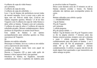 4 colheres de sopa de vinho branco                    as envolver todas na Vaqueiro.
sal e pimenta,                                        Deixe cozer durante cerca de 15 minutos ou até as
2 colheres de sopa de salsa                           batatas estarem cozidas e louras. As batatas
2 colheres de sopa de cebolinho. ---                  salteadas são óptimas para acompanhar pratos de
Lave 1 kg de batatas (de preferência novas) todas     carne.
do mesmo tamanho. Leve a cozer com a pele em          87
água sem sal. Pele-as ainda rijas. Corte-as em        Batatas salteadas com cebola e queijo
rodelas enquanto quentes. Misture 1,5 dl de óleo      ---- INGREDIENTES
Vaqueiro com 4 colheres de sopa de vinho branco e     1 kg de batatas
deite sobre as batatas. Tempere com sal e pimenta,    50 g de Vaqueiro
2 colheres de sopa de salsa e 2 colheres de sopa de   sal e pimenta
cebolinho picados. Misture cuidadosamente e deixe     1 cebola pequena
arrefecer no frigorífico ou noutro local fresco.      80 g de queijo ralado. ---
Esta salada de batatas é um óptimo                    Salteie 1 kg de batatas com 50 g de Vaqueiro como
acompanhamento para salsichas quentes ou fritas       se diz na página anterior. 5 minutos antes das
num pouco de Vaqueiro.                                batatas estarem prontas, tempere com sal e pimenta
86                                                    e junte 1 cebola pequena picada. Misture
Batatas em rodelas salteadas                          cuidadosamente para não partir as batatas. 1 ou 2
Descasque as batatas, lave-as e corte-as em rodelas   minutos antes do fim da preparação , adicione
com a espessura de uma moeda.                         ainda 80 g de queijo ralado e misture
Enxugue as batatas muito bem com papel de             cuidadosamente. A cebola e o queijo não devem de
cozinha absorvente.                                   modo algum ficar queimados o que transmitiria um
Derreta a Vaqueiro (50 g para cada quilo de           sabor amargo ao prato.
batatas) e deixe aquecer bem, sem queimar.
Introduza as batatas na frigideira, mexendo
cuidadosamente com 2 espátulas de madeira para
 