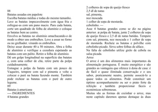2 colheres de sopa de queijo fresco
88                                                   2,5 dl de natas
Batatas assadas em papelote                          sal, pimenta,
Escolha batatas médias e todas do mesmo tamanho.     noz moscada
Lave as batatas impecavelmente com água fria e       1 colher de sopa de mostarda.
esfregue-as com um pano macio. Para cada batata,     cebolinho. ---
corte um quadrado de folha de alumínio e coloque     Asse 4 batatas grandes como se diz na página
as batatas bem ao centro.                            anterior. æ polpa de batata, junte 2 colheres de sopa
Envolva as batatas no alumínio amachucando-o de      de queijo fresco e 2,5 dl de natas batidas. Tempere
modo a obter uns embrulhos. Leve a assar no forno    com sal, pimenta, noz moscada e 1 colher de sopa
ou no grelhador. virando os embrulhos.               de mostarda. Recheie as batatas e polvilhe com
Deixe assar durante 40 a 50 minutos. Abra a folha    cebolinho picado. Sirva sobre folhas de alface.
de alumínio e verifique a cozedura espetando as      Na falta de cebolinho utilize grelo de cebola ou
batatas com um palito. Retire a folha de alumínio.   salsa picada.
Dê um golpe longitudinal na superfície das batatas   Arroz
e, com uma colher de chá, retire parte da polpa      O arroz é um dos alimentos mais importantes da
cuidadosamente.                                      alimentação portuguesa. É muito energético e são
Esmague a polpa da batata com um pouco de            grandes as vantagens que oferece à dona de casa: é
Vaqueiro, tempere com sal e pimenta e volte a        de fácil e quase ilimitada conservação e o seu
colocar o puré na batata fazendo monte. Também       sabor, praticamente neutro, permite associá-lo a
pode rechear as batatas com o puré de outro          quase todos os alimentos. Pode constituir um
legume.                                              óptimo acompanhamento ou ser o prato forte da
89                                                   refeição e também proporcionar fáceis e
Batatas à americana                                  económicas sobremesas.
---- INGREDIENTES                                    Muitas são as formas de cozinhar o arroz, mas
4 batatas grandes                                    neste capítulo daremos apenas destaque às duas
 