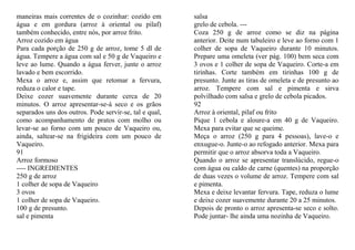 maneiras mais correntes de o cozinhar: cozido em        salsa
água e em gordura (arroz à oriental ou pilaf)           grelo de cebola. ---
também conhecido, entre nós, por arroz frito.           Coza 250 g de arroz como se diz na página
Arroz cozido em água                                    anterior. Deite num tabuleiro e leve ao forno com 1
Para cada porção de 250 g de arroz, tome 5 dl de        colher de sopa de Vaqueiro durante 10 minutos.
água. Tempere a água com sal e 50 g de Vaqueiro e       Prepare uma omeleta (ver pág. 100) bem seca com
leve ao lume. Quando a água ferver, junte o arroz       3 ovos e 1 colher de sopa de Vaqueiro. Corte-a em
lavado e bem escorrido.                                 tirinhas. Corte também em tirinhas 100 g de
Mexa o arroz e, assim que retomar a fervura,            presunto. Junte as tiras de omeleta e de presunto ao
reduza o calor e tape.                                  arroz. Tempere com sal e pimenta e sirva
Deixe cozer suavemente durante cerca de 20              polvilhado com salsa e grelo de cebola picados.
minutos. O arroz apresentar-se-á seco e os grãos        92
separados uns dos outros. Pode servir-se, tal e qual,   Arroz à oriental, pilaf ou frito
como acompanhamento de pratos com molho ou              Pique 1 cebola e aloure-a em 40 g de Vaqueiro.
levar-se ao forno com um pouco de Vaqueiro ou,          Mexa para evitar que se queime.
ainda, saltear-se na frigideira com um pouco de         Meça o arroz (250 g para 4 pessoas), lave-o e
Vaqueiro.                                               enxugue-o. Junte-o ao refogado anterior. Mexa para
91                                                      permitir que o arroz absorva toda a Vaqueiro.
Arroz formoso                                           Quando o arroz se apresentar translúcido, regue-o
---- INGREDIENTES                                       com água ou caldo de carne (quentes) na proporção
250 g de arroz                                          de duas vezes o volume de arroz. Tempere com sal
1 colher de sopa de Vaqueiro                            e pimenta.
3 ovos                                                  Mexa e deixe levantar fervura. Tape, reduza o lume
1 colher de sopa de Vaqueiro.                           e deixe cozer suavemente durante 20 a 25 minutos.
100 g de presunto.                                      Depois de pronto o arroz apresenta-se seco e solto.
sal e pimenta                                           Pode juntar- lhe ainda uma nozinha de Vaqueiro.
 