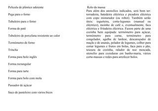 Película de plástico aderente                 Rolo da massa
                                             Para além dos utensílios indicados, será bom ter:
Pega para o forno                            torradeira, batedeira eléctrica e picadora eléctrica
                                             com copo misturador (ou robot). Também serão
Tabuleiro para o forno                       úteis: iogurteira, corta-legumes (manual ou
                                             eléctrico), moinho de café e, eventualmente, faca
Forma de paté                                eléctrica e fritadeira eléctrica. Fazem parte de uma
                                             cozinha bem equipada: terrnómetro para açúcar,
Tabuleiro de porcelana resistente ao calor   termómetro para carne, termómetro para
                                             congelador, agulha de lardear, descaroçador de
Termómetro de forno                          maçãs e de ananás, pelador de legumes, colher para
                                             cortar legumes e frutos em bolas, faca para o pão,
Trincha                                      tesoura de cozinha, ralador de noz moscada,
                                             utensílio para cozeduras em banho-maria, vários
Forma para bolo inglês                       corta-massas e redes para arrefecer bolos.

Forma rectangular

Forma para tarte

Forma para bolo com mola

Passador de açúcar

Saco de pasteleiro com vários bicos
 