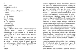 93                                                   Quando se pensa em massas alimentícias, pensa-se
Arroz à grega                                        em "nutritivo". Na realidade as massas alimentícias
---- INGREDIENTES                                    são altamente energéticas o que as torna desejadas
1 cebola                                             por uns e rejeitadas pelos que têm peso a mais.
2 colheres de sopa de Vaqueiro.                      Mas, que maravilhas se podem preparar com
1 tomate                                             massas! 1.ª condição: as massas não devem cozer
1 pimento                                            demais. Sem saber a cru, devem resistir "ao dente".
50 g de pinhões,                                     Use sempre um recipiente grande. Para 250 g de
30 g de passas,                                      massas você precisa de 2,5 litros de água e tem que
100 g de ervilhas                                    contar ainda com a dilatação que se dá ao ferver.
50 g de cogumelos                                    Introduza as massas sempre em água a ferver em
250 g de arroz                                       cachão e para evitar que se colem umas às outras,
caldo de galinha                                     deite um naco de Vaqueiro na água de as cozer.
sal e pimenta. ---                                   Tomamos como exemplo a cozedura do esparguete.
Pique 1 cebola e aloure-a em 2 colheres de sopa de   Para cada porção de 100 g de massa tome 1 litro de
Vaqueiro. Junte 1 tomate e 1 pimento em              água. Leve a água ao lume num recipiente grande e
quadradinhos, 50 g de pinhões, 30 g de passas, 100   tempere com sal. Quando a água ferver em cachão
g de ervilhas e 50 g de cogumelos em quartos.        forte, introduza a massa (neste caso o esparguete,
Deixe alourar.                                       sem o partir e deixando-o cair na água à medida
Adicione 250 g de arroz limpo, mas sem ser           que vai amolecendo). Deixe cozer em lume forte e
lavado, e deixe fritar um pouco. Regue com caldo     destapado.
de galinha (2 vezes o volume de arroz), tempere      Assim que a massa estiver cozida (regra geral entre
com sal e pimenta e deixe levantar fervura. Mexa e   8 a 10 minutos), retire do lume, junte 1 copo de
leve o arroz ao forno quente durante 15 minutos.     água fria para parar imediatamente a fervura e
94                                                   escorra a massa.
Massas                                               Deite a massa num recipiente e junte-lhe um naco
 