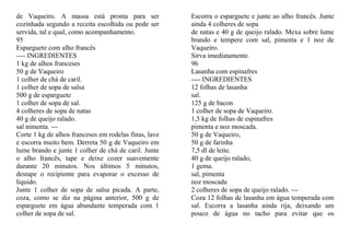 de Vaqueiro. A massa está pronta para ser              Escorra o esparguete e junte ao alho francês. Junte
cozinhada segundo a receita escolhida ou pode ser      ainda 4 colheres de sopa
servida, tal e qual, como acompanhamento.              de natas e 40 g de queijo ralado. Mexa sobre lume
95                                                     brando e tempere com sal, pimenta e 1 noz de
Esparguete com alho francês                            Vaqueiro.
---- INGREDIENTES                                      Sirva imediatamente.
1 kg de alhos franceses                                96
50 g de Vaqueiro                                       Lasanha com espinafres
1 colher de chá de caril.                              ---- INGREDIENTES
1 colher de sopa de salsa                              12 folhas de lasanha
500 g de esparguete                                    sal.
1 colher de sopa de sal.                               125 g de bacon
4 colheres de sopa de natas                            1 colher de sopa de Vaqueiro.
40 g de queijo ralado.                                 1,5 kg de folhas de espinafres
sal nimenta. ---                                       pimenta e noz moscada.
Corte 1 kg de alhos franceses em rodelas finas, lave   50 g de Vaqueiro,
e escorra muito bem. Derreta 50 g de Vaqueiro em       50 g de farinha
lume brando e junte 1 colher de chá de caril. Junte    7,5 dl de leite.
o alho francês, tape e deixe cozer suavemente          40 g de queijo ralado,
durante 20 minutos. Nos últimos 5 minutos,             1 gema.
destape o recipiente para evaporar o excesso de        sal, pimenta
líquido.                                               noz moscada
Junte 1 colher de sopa de salsa picada. A parte,       2 colheres de sopa de queijo ralado. ---
coza, como se diz na página anterior, 500 g de         Coza 12 folhas de lasanha em água temperada com
esparguete em água abundante temperada com 1           sal. Escorra a lasanha ainda rija, deixando um
colher de sopa de sal.                                 pouco de água no tacho para evitar que os
 
