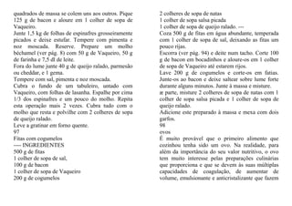 quadrados de massa se colem uns aos outros. Pique     2 colheres de sopa de natas
125 g de bacon e aloure em 1 colher de sopa de        1 colher de sopa salsa picada
Vaqueiro.                                             1 colher de sopa de queijo ralado. ---
Junte 1,5 kg de folhas de espinafres grosseiramente   Coza 500 g de fitas em água abundante, temperada
picados e deixe estufar. Tempere com pimenta e        com 1 colher de sopa de sal, deixando as fitas um
noz moscada. Reserve. Prepare um molho                pouco rijas.
béchamel (ver pág. 8) com 50 g de Vaqueiro, 50 g      Escorra (ver pág. 94) e deite num tacho. Corte 100
de farinha e 7,5 dl de leite.                         g de bacon em bocadinhos e aloure-os em 1 colher
Fora do lume junte 40 g de queijo ralado, parmesão    de sopa de Vaqueiro até estarem rijos.
ou cheddar, e 1 gema.                                 Lave 200 g de cogumelos e corte-os em fatias.
Tempere com sal, pimenta e noz moscada.               Junte-os ao bacon e deixe saltear sobre lume forte
Cubra o fundo de um tabuleiro, untado com             durante alguns minutos. Junte à massa e misture.
Vaqueiro, com folhas de lasanha. Espalhe por cima     æ parte, misture 2 colheres de sopa de natas com 1
1/3 dos espinafres e um pouco do molho. Repita        colher de sopa salsa picada e 1 colher de sopa de
esta operação mais 2 vezes. Cubra tudo com o          queijo ralado.
molho que resta e polvilhe com 2 colheres de sopa     Adicione este preparado à massa e mexa com dois
de queijo ralado.                                     garfos.
Leve a gratinar em forno quente.                      98
97                                                    ovos
Fitas com cogumelos                                   É muito provável que o primeiro alimento que
---- INGREDIENTES                                     cozinhou tenha sido um ovo. Na realidade, para
500 g de fitas                                        além da importância do seu valor nutritivo, o ovo
1 colher de sopa de sal,                              tem muito interesse pelas preparações culinárias
100 g de bacon                                        que proporciona e que se devem às suas múltiplas
1 colher de sopa de Vaqueiro                          capacidades de coagulação, de aumentar de
200 g de cogumelos                                    volume, emulsionante e anticristalizante que fazem
 