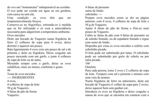 do ovo um "instrumento" indispensável na cozinha.    4 fatias de presunto
O ovo pode ser cozido em água ou em gordura,         sumo de limão.
com casca ou sem ela.                                cebolinho. ---
Uma condição: os ovos têm que ser                    Prepare ovos mexidos como se diz na página
irrepreensivelmente frescos.                         anterior, com 4 ovos, 4 colheres de sopa de leite e
Conserve-os no frigorífico, retirando-os à medida    50 g de Vaqueiro.
que os for utilizando e só com a antecedência        Apare 4 fatias de pão de forma e frite-as num
necessária para adquirirem a temperatura ambiente.   pouco de Vaqueiro.
Ovos mexidos                                         Cubra as fatias de pão com 4 fatias de presunto ou
Deite um bocado de Vaqueiro numa frigideira de       de salmão fumado, ou de espadarte fumado e regue
ferro (2 colheres de sopa para 4 ovos), deixe        com sumo de limão.
derreter e aquecer um pouco.                         Disponha por cima os ovos mexidos e enfeite com
Bata ligeiramente 4 ovos com um pouco de sal e de    cebolinho picado.
pimenta e deite na frigideira. Deixe coagular um     O leite pode ser substituído por natas. O cebolinho
pouco mexendo com um garfo, e junte 4 colheres       pode ser substituído por grelo de cebola ou por
de sopa de leite ou de natas.                        salsa picada.
Mexendo sempre com o garfo, deixe os ovos            100
solidificar, mais ou menos, conforme o gosto.        Omeleta
99                                                   Para cada pessoa, tome 2 ovos e 2 colheres de sopa
Tosta de ovos mexidos                                de leite. Tempere com sal e pimenta e misture com
---- INGREDIENTES                                    uma vara de arames.
4 ovos,                                              Numa frigideira de ferro ou antiesturro, deite um
4 colheres de sopa de leite                          bocado de Vaqueiro (1 colher de sopa para 2 ovos).
50 g de Vaqueiro.                                    deixe aquecer bem sem ganhar cor.
4 fatias de pão de forma                             Introduza os ovos na frigideira e deixe coagular a
Vaqueiro.                                            massa de ovos que se encontra em contacto com a
 