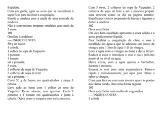 frigideira.                                        Com 5 ovos, 2 colheres de sopa de Vaqueiro, 2
Com um garfo, agite os ovos que se encontram à     colheres de sopa de leite e sal e pimenta prepare
superfície para facilitar a coagulação.            uma omeleta como se diz na página anterior.
Enrole a omeleta com a ajuda de uma espátula de    Espalhe por cima o preparado de bacon e legumes e
madeira.                                           dobre a omeleta.
Não é conveniente preparar omeletas com mais de    102
5 ovos.                                            Ovos escalfados
101                                                Um ovo bem escalfado apresenta a clara sólida e a
Omeleta à andaluza                                 gema praticamente líquida.
---- INGREDIENTES                                  Para facilitar a coagulação da clara, o ovo é
50 g de bacon                                      escalfado em água a que se adiciona um pouco de
1 cebola.                                          vinagre para 1 litro de água 1 dl de vinagre.
1 colher de sopa de Vaqueiro.                      Leve a água com o vinagre ao lume e deixe ferver.
1 pimento                                          Reduza o calor e introduza o ovo o mais próximo
1 tomate                                           possível do nível da água.
sal e pimenta.                                     Deixe cozer, com a água apenas a borbulhar,
5 ovos,                                            durante 4 minutos.
2 colheres de sopa de Vaqueiro,                    Escorra o ovo com uma escumadeira. Passe-o
2 colheres de sopa de leite                        rápida e cuidadosamente, por água para retirar o
sal e pimenta. ---                                 sabor a vinagre.
Corte 50 g de bacon em quadradinhos e pique 1      Com uma faca ou com uma tesoura apare as pontas
cebola.                                            das claras dando- lhes uma forma regular.
Leve tudo ao lume com 1 colher de sopa de          103
Vaqueiro. Deixe alourar, sem queimar. Corte 1      Ovos escalfados com molho de cogumelos
pimento e 1 tomate em quadradinhos e junte à       ---- INGREDIENTES
cebola. Deixe cozer e tempere com sal e pimenta.   1 cebola
 