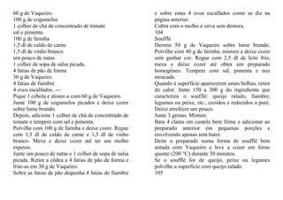 60 g de Vaqueiro.                                     e sobre estas 4 ovos escalfados como se diz na
100 g de cogumelos                                    página anterior.
1 colher de chá de concentrado de tomate              Cubra com o molho e sirva sem demora.
sal e pimenta.                                        104
100 g de farinha                                      Soufflé
1,5 dl de caldo de carne                              Derreta 50 g de Vaqueiro sobre lume brando.
1,5 dl de vinho branco.                               Polvilhe com 40 g de farinha, misture e deixe cozer
um pouco de natas                                     sem ganhar cor. Regue com 2,5 dl de leite frio,
1 colher de sopa de salsa picada.                     mexa e deixe cozer até obter um preparado
4 fatias de pão de forma                              homogéneo. Tempere com sal, pimenta e noz
30 g de Vaqueiro.                                     moscada.
4 fatias de fiambre                                   Quando à superfície aparecerem umas bolhas, retire
4 ovos escalfados. ---                                do calor. Junte 150 a 300 g do ingrediente que
Pique 1 cebola e aloure-a com 60 g de Vaqueiro.       caracteriza o soufJlé: queijo ralado, fiambre,
Junte 100 g de cogumelos picados e deixe cozer        legumes ou peixe, etc., cozidos e reduzidos a puré.
sobre lume brando.                                    Deixe arrefecer um pouco.
Depois, adicione 1 colher de chá de concentrado de    Junte 3 gemas. Misture.
tomate e tempere com sal e pimenta.                   Bata 4 claras em castelo bem firme e adicionar ao
Polvilhe com 100 g de farinha e deixe cozer. Regue    preparado anterior em pequenas porções e
com 1,5 dl de caldo de carne e 1,5 dl de vinho        envolvendo apenas sem bater.
branco. Mexa e deixe cozer até ter um molho           Deite o preparado numa forma de soufflé bem
espesso.                                              untada com Vaqueiro e leve a cozer em forno
Junte um pouco de natas e 1 colher de sopa de salsa   quente (200 °C) durante 30 minutos.
picada. Retire a côdea a 4 fatias de pão de forma e   Se o soufflé for de queijo, peixe ou legumes
frite-as em 30 g de Vaqueiro.                         polvilhe a superfície com queijo ralado.
Sobre as fatias de pão disponha 4 fatias de fiambre   105
 