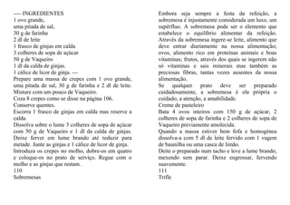 ---- INGREDIENTES                                       Embora seja sempre a festa da refeição, a
1 ovo grande,                                           sobremesa é injustamente considerada um luxo, um
uma pitada de sal,                                      supérfluo. A sobremesa pode ser o elemento que
30 g de farinha                                         estabelece o equilíbrio alimentar da refeição.
2 dl de leite                                           Através da sobremesa ingere-se leite, alimento que
1 frasco de ginjas em calda                             deve entrar diariamente na nossa alimentação;
3 colheres de sopa de açúcar                            ovos, alimento rico em proteínas animais e boas
50 g de Vaqueiro                                        vitaminas; frutos, através dos quais se ingerem não
1 dl da calda de ginjas.                                só vitaminas e sais minerais mas também as
1 cálice de licor de ginja. ---                         preciosas fibras, tantas vezes ausentes da nossa
Prepare uma massa de crepes com 1 ovo grande,           alimentação.
uma pitada de sal, 30 g de farinha e 2 dl de leite.     Se qualquer prato deve ser preparado
Misture com um pouco de Vaqueiro.                       cuidadosamente, a sobremesa é ela própria o
Coza 8 crepes como se disse na página 106.              cuidado, a atenção, a amabilidade.
Conserve quentes.                                       Creme de pasteleiro
Escorra 1 frasco de ginjas em calda mas reserve a       Bata 4 ovos inteiros com 150 g de açúcar, 2
calda.                                                  colheres de sopa de farinha e 2 colheres de sopa de
Dissolva sobre o lume 3 colheres de sopa de açúcar      Vaqueiro previamente amolecida.
com 50 g de Vaqueiro e 1 dl da calda de ginjas.         Quando a massa estiver bem fofa e homogénea
Deixe ferver em lume brando até reduzir para            dissolva-a com 5 dl de leite fervido com 1 vagem
metade. Junte as ginjas e 1 cálice de licor de ginja.   de baunilha ou uma casca de limão.
Introduza os crepes no molho, dobre-os em quatro        Deite o preparado num tacho e leve a lume brando,
e coloque-os no prato de serviço. Regue com o           mexendo sem parar. Deixe engrossar, fervendo
molho e as ginjas que restam.                           suavemente.
110                                                     111
Sobremesas                                              Trifle
 