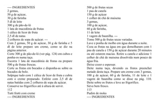 ---- INGREDIENTES                                      500 g de frutas secas
2 gemas,                                               1 pau de canela
50 g de açúcar,                                        150 g de açúcar
30 g de farinha                                        1 colher de chá de maisena
5 dl de leite                                          3 gemas,
300 g de pão-de-ló                                     100 g de açúcar,
1 lata de macedónia de frutas                          60 g de farinha,
1 cálice de licor de fruta                             11 de leite
2,5 dl de natas                                        1 vagem de baunilha. ---
2 colheres de sopa de açúcar. ---                      Tome 500 g de frutas secas variadas.
Com 2 gemas, 50 g de açúcar, 30 g de farinha e 5       Lave e ponha de molho em água durante a noite.
dl de leite prepare um creme, como se diz na           Coza as frutas na água em que demolharam com 1
página anterior.                                       pau de canela e 150 g de açúcar durante 20 minutos
Corte 300 g de pão-de-ló (ver pág. 124) em cubos e     ou até estarem macias. Retire a canela e adicione 1
ponha-os numa taça.                                    colher de chá de maisena dissolvida num pouco de
Escorra 1 lata de macedónia de frutas ou prepare       água fria.
500 g de frutas frescas.                               Deixe cozer e espessar.
Corte as frutas em bocados e disponha-as sobre os      Deite numa taça, devendo os frutos preencher
bocados de bolo.                                       metade desta taça. Prepare um creme com 3 gemas,
Salpique tudo com 1 cálice de licor de fruta e cubra   100 g de açúcar, 60 g de farinha, 11 de leite e 1
com o creme preparado. Enfeite com 2,5 dl de           vagem de baunilha como se disse na pág. 110.
natas batidas com 2 colheres de sopa de açúcar.        Deite sobre os frutos e leve ao frigorífico.
Conserve no frigorífico até à altura de servir.        Sirva bem fresco.
112                                                    113
Tutti frutti com creme                                 Pudim de moka
---- INGREDIENTES                                      ---- INGREDIENTES
 