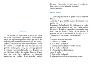 béchamel (ou molho de base branca); molho de
                                                      base escura; molho holandês; maionese.
                                                      Molho béchamel

                                                      Molho branco

                                                           Comece por derreter 40 g de Vaqueiro em lume
                                                      brando.
                                                      Adicione 40 g de farinha, mexa e deixe cozer sem
                                                      ganhar cor.
                                                      Regue com 5 dl de líquido frio caldo de carne ou de
                                                      galinha (para veloutés), de leite (para molho
                                                      béchamel). Dissolva, mexendo o preparado com
                     Molhos                           uma vara de arames. Deixe ferver durante 5
                                                      minutos ou até a farinha deixar de saber a cru.
    Os molhos são para muitos pratos a sua coroa      Tempere com sal, pimenta e noz moscada.
de glória. Infelizmente a preparação de um molho      9
exige um ingrediente precioso e raro: paciência. Se   Variantes do molho béchamel
seguir rigorosamente as indicações que lhe damos,     ---- INGREDIENTES
depressa verificará que fazer um molho não é assim    5 dl de molho béchamel
tão difícil! A cozinha de cada país tem os seus       4 colheres de sopa de ervas verdes picadas
próprios molhos, mas você, que resolveu aprender      5 dl de molho béchamel,
a cozinhar como um chefe, não pode desconhecer        3 colheres de sopa de alcaparras
os principais molhos da cozinha francesa. É por       sumo de limão
isso que neste livro incluímos as principais          5 dl de molho béchamel
categorias de molhos desta cozinha: molho             2 colheres de sopa de concentrado de tomate
 