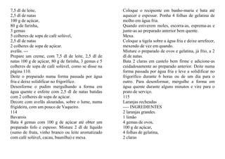 7,5 dl de leite,                                      Coloque o recipiente em banho-maria e bata até
2,5 dl de natas                                       aquecer e espessar. Ponha 4 folhas de gelatina de
100 g de açúcar,                                      molho em água fria.
80 g de farinha,                                      Quando estiverem moles, escorra-as, esprema-as e
3 gemas                                               junte-as ao preparado anterior bem quente.
5 colheres de sopa de café solúvel,                   Mexa.
2,5 dl de natas                                       Coloque a tigela sobre a água fria e deixe arrefecer,
2 colheres de sopa de açúcar.                         mexendo de vez em quando.
avelãs. ---                                           Misture o preparado de ovos e gelatina, já frio, a 2
Prepare um creme, com 7,5 dl de leite, 2,5 dl de      dl de natas.
natas 100 g de açúcar, 80 g de farinha, 3 gemas e 5   Bata 2 claras em castelo bem firme e adicione-as
colheres de sopa de café solúvel, como se disse na    cuidadosamente ao preparado anterior. Deite numa
página 110.                                           forma passada por água fria e leve a solidificar no
Deite o preparado numa forma passada por água         frigorífico durante 6 horas ou de um dia para o
fria e deixe solidificar no frigorífico.              outro. Para desenformar, mergulhe a forma em
Desenforme o pudim mergulhando a forma em             água quente durante alguns minutos e vire para o
água quente e enfeite com 2,5 dl de natas batidas     prato de serviço.
com 2 colheres de sopa de açúcar.                     115
Decore com avelãs alouradas, sobre o lume, numa       Laranjas recheadas
frigideira, com um pouco de Vaqueiro.                 ---- INGREDIENTES
114                                                   2 laranjas grandes.
Bavarois                                              1 limão
Bata 4 gemas com 100 g de açúcar até obter um         4 gemas de ovos,
preparado fofo e espesso. Misture 2 dl de líquido     100 g de açúcar,
(sumo de fruta, vinho branco ou leite aromatizado     4 folhas de gelatina,
com café solúvel, cacau, baunilha) e mexa.            2 claras
 