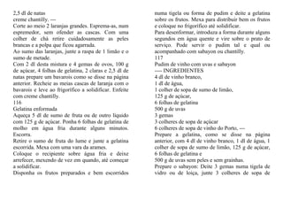 2,5 dl de natas                                         numa tigela ou forma de pudim e deite a gelatina
creme chantilly. ---                                    sobre os frutos. Mexa para distribuir bem os frutos
Corte ao meio 2 laranjas grandes. Esprema-as, num       e coloque no frigorífico até solidificar.
espremedor, sem ofender as cascas. Com uma              Para desenformar, introduza a forma durante alguns
colher de chá retire cuidadosamente as peles            segundos em água quente e vire sobre o prato de
brancas e a polpa que ficou agarrada.                   serviço. Pode servir o pudim tal e qual ou
Ao sumo das laranjas, junte a raspa de 1 limão e o      acompanhado com sabayon ou chantilly.
sumo de metade.                                         117
Com 2 dl desta mistura e 4 gemas de ovos, 100 g         Pudim de vinho com uvas e sabayon
de açúcar, 4 folhas de gelatina, 2 claras e 2,5 dl de   ---- INGREDIENTES
natas prepare um bavarois como se disse na página       4 dl de vinho branco,
anterior. Recheie as meias cascas de laranja com o      1 dl de água,
bavarois e leve ao frigorífico a solidificar. Enfeite   1 colher de sopa de sumo de limão,
com creme chantilly.                                    125 g de açúcar,
116                                                     6 folhas de gelatina
Gelatina enformada                                      500 g de uvas
Aqueça 5 dl de sumo de fruta ou de outro líquido        3 gemas
com 125 g de açúcar. Ponha 6 folhas de gelatina de      3 colheres de sopa de açúcar
molho em água fria durante alguns minutos.              6 colheres de sopa de vinho do Porto, ---
Escorra.                                                Prepare a gelatina, como se disse na página
Retire o sumo de fruta do lume e junte a gelatina       anterior, com 4 dl de vinho branco, 1 dl de água, 1
escorrida. Mexa com uma vara da arames.                 colher de sopa de sumo de limão, 125 g de açúcar,
Coloque o recipiente sobre água fria e deixe            6 folhas de gelatina e
arrefecer, mexendo de vez em quando, até começar        500 g de uvas sem peles e sem grainhas.
a solidificar.                                          Prepare o sabayon: Deite 3 gemas numa tigela de
Disponha os frutos preparados e bem escorridos          vidro ou de loiça, junte 3 colheres de sopa de
 