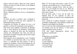 açúcar e bata de modo a obter um creme. Junte 6       Deite 2,5 dl de água num tacho e junte 75 g de
colheres de sopa de vinho do Porto, ou da Madeira     Vaqueiro, uma pitada de sal e 1 casca de limão.
ou branco seco.                                       Leve ao lume e quando ferver, retire do calor e
Leve a banho-maria e bata até obter um preparado      junte 175 g de farinha de uma só vez. Mexa de
leve e espumoso.                                      modo a obter uma bola. Leve novamente ao lume
Deixe o sabayon arrefecer e sirva-o a acompanhar o    para secar a massa.
pudim.                                                Fora do lume, junte 3 ovos, um de cada vez,
118                                                   batendo bem. O ovo seguinte só deve ser
Bolos                                                 adicionado depois do anterior estar completamente
Os bolos são para a cozinha o que o domingo é         absorvido.
para a semana. O bolo não deve significar na          Com a ajuda de 2 colheres disponha a massa em
alimentação apenas um luxo.                           montinhos, distanciados, num tabuleiro untado com
Compostos de farinha, de açúcar, de ovos e de         Vaqueiro e polvilhado com farinha.
gordura, os bolos têm um grande valor energético.     Leve a cozer em forno moderadamente quente (200
Não temos neste trabalho a pretensão de abranger      °C) durante cerca de 20 minutos. A meio deste
todo o vasto domínio da pastelaria. Incluiremos       tempo entreabra a porta do forno.
apenas as técnicas de base que lhe permitirão         Com esta massa preparam-se éclairs, rins,
realizar sem dificuldade uma tarte, um bolo de        duchêsses e profiteroles.
aniversário ou aquele merengue que há tanto tempo     119
desejava saber fazer.                                 Profiteroles com chanfilly
Seja exigente com os ingredientes a usar. Verifique   ---- INGREDIENTES
se a farinha se encontra bem solta e se os frutos     2,5 dl de água,
secos e a amêndoa são bem frescos. E não se           75 g de Vaqueiro,
esqueça de assegurar o bom funcionamento do seu       uma pitada de sal,
forno. Ele pode ser neste caso o seu melhor aliado.   1 casca de limão,
Massa cozida (Fartos ou choux)                        175 g de farinha
 