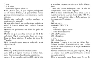 3 ovos                                                e, se quiser, raspa da casca de meio limão. Misture
2 dl de natas                                         bem.
2 colheres de sopa de açúcar. ---                     Tome uma forma rectangular com 26 cm de
Com 2,5 dl de água, 75 g de Vaqueiro, uma pitada      comprimento e unte-a com Vaqueiro.
de sal, 1 casca de limão, 175 g de farinha e 3 ovos   Deite a massa na forma até 2/3 da altura. Alise a
prepare uma massa cozida como se disse na página      superfície e leve a cozer em forno médio (180 °C).
anterior.                                             Antes de desenformar deixe o bolo repousar na
Depois dos profiteroles cozidos ponha-os a            forma durante 15 minutos.
arrefecer sobre uma rede.                             121
Dê um golpe lateral nos profiteroles e recheie-os     Bolo de maça
com 2 dl de natas batidas com 2 colheres de sopa      ---- INGREDIENTES
de açúcar.                                            3 maçãs
Disponha os profiteroles em monte no prato de         3 colheres de sopa de açúcar
serviço.                                              1 colher de chá de canela
Derreta 125 g de chocolate em barra em 1,5 dl de      200 g de Vaqueiro,
café. Junte 50 g de açúcar e deixe ferver um pouco.   200 g de açúcar,
Fora do lume adicione 1 colher de sopa de             4 ovos
Vaqueiro.                                             200 g de farinha. ---
Deite este molho quente sobre os profiteroles só na   Descasque 3 maçãs e corte-as em fatias finas.
altura de servir.                                     Misture 3 colheres de sopa de açúcar com 1 colher
120                                                   de chá de canela e deite sobre as maçãs. Deixe ficar
Bolo 4/4                                              assim 1 hora.
Bata 200 g de Vaqueiro até obter um creme.            Prepare uma massa com 200 g de Vaqueiro, 200 g
Junte 200 g de açúcar peneirado e misture bem.        de açúcar, 4 ovos e 200 g de farinha como se disse
Junte 4 ovos inteiros batendo entre cada adição.      na página anterior.
Através de um passador, adicione 200 g de farinha     Deite o preparado numa forma com 26 cm de
 