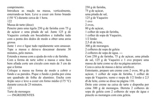 comprimento.                                         250 g de farinha,
Introduza as maçãs na massa, verticalmente,          75 g de açúcar,
enterrando-as bem. Leve a cozer em forno brando      uma pitada de sal,
(150 °C) durante cerca de 1 hora.                    125 g de Vaqueiro
122                                                  1 ovo
Massa de tarte (doce)                                2 ovos,
Peneire para uma tigela 250 g de farinha com 75 g    80 g de açúcar,
de açúcar e uma pitada de sal. Junte 125 g de        1 colher de sopa de farinha,
Vaqueiro cortada em bocadinhos e trabalhe tudo       1 colher de sopa de Vaqueiro,
com a ponta dos dedos de modo a obter uma areia      1/2 limão
grossa.                                              2,5 dl de leite,
Junte 1 ovo e ligue tudo rapidamente sem amassar.    300 g de morangos.
Tape a massa e deixe-a descansar durante 30          2 colheres de sopa de geleia
minutos, pelo menos.                                 2 colheres de sopa de água. ---
Estenda a massa com a ajuda do rolo e de farinha.    Com 250 g de farinha, 75 g de açúcar, uma pitada
Com a forma de tarte sobre a massa e uma faca        de sal, 125 g de Vaqueiro e 1 ovo prepare uma
bem afiada corte um círculo com mais de 3 cm do      massa de tarte como se diz na página anterior.
que a forma                                          Coza a caixa de massa e deixe arrefecer.
Coloque a massa na forma de modo a cobrir o          Entretanto, prepare um creme com 2 ovos, 80 g de
fundo e as paredes. Pique o fundo e ponha por cima   açúcar, 1 colher de sopa de farinha, 1 colher de
um quadrado de folha de alumínio. Encha com          sopa de Vaqueiro, sumo e raspa de 1/2 limão e 2,5
feijão seco e leve a cozer em forno médio (175 °C)   dl de leite, como se disse na página 110.
durante cerca de 25 minutos.                         Deite este creme na caixa de tarte e disponha por
123                                                  cima 300 g de morangos. Derreta 2 colheres de
Tarte de morangos                                    sopa de geleia com 2 colheres de sopa de água e
---- INGREDIENTES                                    pincele os morangos com esta geleia.
 