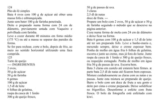 124                                                     50 g de passas de uva.
Pão-de-ló simples                                       3 claras
Bata 4 ovos com 100 g de açúcar até obter uma           2,5 dl de natas
massa fofa e esbranquiçada.                             doce de fruta. ---
Junte sem bater 100 g de farinha peneirada.             Prepare um bolo com 2 ovos, 50 g de açúcar e 50 g
Deite o preparado numa forma com 24 cm de               de farinha seguindo o método que se descreve na
diâmetro, previamente untada com Vaqueiro e             página anterior.
polvilhada com farinha.                                 Coza numa forma de mola com 24 cm de diâmetro
Leve a cozer durante 40 minutos em forno médio          e deixe ficar na forma.
(175 °C) ou até a massa se separar das paredes da       Bata 6 gemas com 100 g de açúcar e 1,5 dl de leite
forma.                                                  até ter um preparado fofo. Leve a banho-maria e,
Se for para rechear, corte o bolo, depois de frio, ao   mexendo sempre, deixe o creme espessar bem.
meio no sentido horizontal utilizando uma faca          Ponha de molho em água fria 6 folhas de gelatina,
comprida.                                               escorra e junte ao creme, mas já fora do lume. Junte
125                                                     raspa da casca de 1 limão e 300 g de queijo fresco,
Tarte de queijo                                         ou requeijão esmagado. Ponha de molho em água
---- INGREDIENTES                                       fria 50 g de passas de uva. Escorra bem.
2 ovos,                                                 Bata 3 claras em castelo até estarem bem firmes. æ
50 g de açúcar                                          parte bata 2,5 dl de natas até ficarem bem espessas.
50 g de farinha                                         Misture cuidadosamente as claras com as natas e as
6 gemas                                                 passas. Junte esta mistura ao preparado de queijo.
100 g de açúcar                                         Barre o bolo com um doce de fruta a seu gosto e
1,5 dl de leite                                         deite por cima o creme preparado. Deixe solidificar
6 folhas de gelatina,                                   no frigorífico. Desenforme e enfeite com fruta
raspa da casca de 1 limão                               fresca. O bolo da fotografia está enfeitado com
300 g de queijo fresco,                                 kiwi.
 