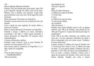 126                                                   uma pitada de sal,
Massa folhada (Método holandês)                       100 g de Vaqueiro
Peneire 250 g de farinha para uma tigela. Junte 250   água
g de Vaqueiro cortada em cubos com cm de lado.        500 g de alhos franceses
Misture com a farinha, sem amassar. Ligue tudo        2 colheres de sopa de farinha
grosseiramente com cerca de 2 dl de água fria (sem    1,5 dl de leite
amassar).                                             2 ovos,
Deixe descansar 20 minutos no frigorífico.            2 colheres de sopa de natas,
Estenda a massa numa tira com a ajuda do rolo e de    75 g de queijo ralado
farinha.                                              sal e pimenta
Com a ajuda de uma espátula de metal, dobre a         100 g de bacon. ---
massa em 3 partes.                                    Prepare uma massa folhada como se diz na página
Deixe a massa descansar 30 minutos no frigorífico.    anterior com 100 g de farinha, uma pitada de sal,
Estenda a massa e dobre-a ao meio. Estenda-a          100 g de Vaqueiro e a água necessária para ligar os
novamente e dê mais 3 voltas iguais deixando a        ingredientes.
massa descansar no frigorífico 30 minutos entre       Corte 500 g de alhos franceses em rodelas com
cada dobragem.                                        cerca de 1 cm de espessura. Introduza em água a
A massa está pronta a aplicar.                        ferver temperada com sal e deixe cozer 5 minutos.
Estenda, corte, recheie e leve a cozer durante 20     Escorra muito bem.
minutos em forno quente (225 °C).                     æ parte, misture 2 colheres de sopa de farinha com
Esta massa pode-se conservar no frigorífico 4 a 5     1,5 dl de leite frio. Junte 2 ovos, 2 colheres de sopa
dias e pode ser congelada.                            de natas, 75 g de queijo ralado e tempere com sal e
127                                                   pimenta. Corte 100 g de bacon em quadradinhos e
Tarte de alhos franceses                              leve ao lume a alourar. Estenda a massa com a
---- INGREDIENTES                                     ajuda de um pouco de farinha e forre com ela uma
100 g de farinha,                                     forma redonda. Espalhe por cima o bacon
 