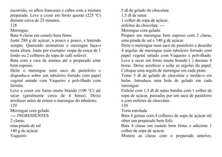 escorrido, os alhos franceses e cubra com a mistura    5 dl de gelado de chocolate
preparada. Leve a cozer em forno quente (225 ºC)       1,5 dl de natas
durante cerca de 25 minutos.                           1 colher de sopa de açúcar,
128                                                    enfeites de chocolate. ---
Merengue                                               Merengue com gelado
Bata 4 claras em castelo bem firme.                    Prepare um merengue bem espesso com 2 claras,
Junte 280 g de açúcar, a pouco e pouco, e batendo      uma pitada de sal e 140 g de açúcar.
sempre. Querendo aromatizar o merengue faça-o          Deite o merengue num saco de pasteleiro e desenhe
nesta altura. Junte por exemplo: raspa da casca de 1   4 argolas de merengue num tabuleiro forrado com
limão ou 2 colheres de sopa de café solúvel.           papel vegetal untado com Vaqueiro e polvilhado.
Bata com a vara de arames até o preparado estar        Leve a secar em forno muito brando ( ) durante 4
bem espesso.                                           horas. Deixe arrefecer e solte as argolas do papel.
Deite o merengue num saco de pasteleiro e              Coloque uma argola de merengue em cada prato.
disponha-o sobre um tabuleiro forrado com papel        Tome 5 dl de gelado de chocolate e molde-o em
vegetal untado com Vaqueiro e polvilhado com           bolas. Introduza uma bola de gelado em cada
farinha.                                               merengue.
Leve a cozer em forno muito brando (100 °C) até        Enfeite com 1,5 dl de natas batidas com 1 colher de
secar (geralmente cerca de 4 horas). Deixe             sopa de açúcar, passadas por um saco de pasteleiro
arrefecer antes de retirar o merengue do tabuleiro.    e com enfeites de chocolate.
129                                                    130
Merengue com gelado                                    Torta enrolada
---- INGREDIENTES                                      Bata 4 gemas com 4 colheres de sopa de açúcar até
2 claras,                                              obter um preparado bem fofo.
uma pitada de sal                                      Bata 4 claras em castelo bem firme e adicione 1
140 g de açúcar.                                       colher de sopa de açúcar.
Vaqueiro                                               Misture as claras com o preparado anterior,
 