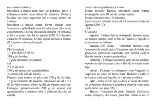 uma massa elástica.                                    Junte estes ingredientes à massa.
Introduza a massa num saco de plástico, ate-o e        Deixe levedar. Depois, introduza numa forma
coloque-o sobre uma tábua de madeira. Deixe |          rectangular com 30 cm de comprimento.
levedar em local aquecido até a massa dobrar de        Deixe repousar mais 30 minutos.
volume.                                                Leve a cozer durante cerca de 45 minutos em forno
Introduza a massa numa forma untada com                quente (250 °C).
Vaqueiro e polvilhada com farinha (com 30 cm de        134
comprimento). Deixe descansar durante 30 minutos       Glossário
e leve a cozer em forno quente (250 °C) durante            Apurar - Deixar ferver destapado, durante mais
cerca de 45 minutos. Se não quiser utilizar a forma,   ou menos tempo, com o fim de reduzir o líquido e
dê à massa a forma desejada.                           concentrar os sabores.
133                                                        Areada (em areia) - Trabalhar farinha com
Pão de açúcar                                          Vaqueiro de modo que a Vaqueiro seja dividida em
---- INGREDIENTES                                      pequenas partículas separadas por farinha com o
350 g de farinha,                                      fim de tornar a massa quebradiça.
10 g de fermento de padeiro,                               Arrepiar - Esfregar um peixe com sal no sentido
sal                                                    oposto ao das escamas com o fim de o tornar mais
2,5 dl de leite                                        rijo.
200 g de açúcar em quadradinlsos                           Assar - Proteger os alimentos com Vaqueiro e
2 colheres de chá de canela. ---                       expô-los ao calor do forno forte. Reduzir o calor e
Prepare uma massa de pão com 350 g de farinha,         refrescar com um líquido, se a receita o indicar.
10 g de fermento de padeiro, um pouco de sal e 2,5         Atar - Para evitar que as aves e peças de carne
dl de leite morno, como se diz na página anterior.     se deformem durante a cozedura atam-se com uma
Esmague grosseiramente 200 g de açúcar em              guita forte (ver pág. 58).
quadradinhos e misture com 2 colheres de chá de            Bacon - Toucinho do peito fumado. Utiliza-se
canela.                                                como tempero. æs vezes, para Ihe retirar o sal, é
 