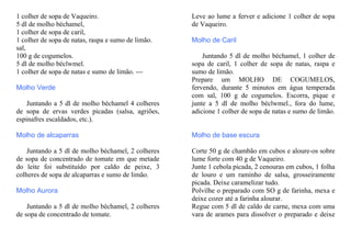 1 colher de sopa de Vaqueiro.                       Leve ao lume a ferver e adicione 1 colher de sopa
5 dl de molho béchamel,                             de Vaqueiro.
1 colher de sopa de caril,
1 colher de sopa de natas, raspa e sumo de limão.   Molho de Caril
sal,
100 g de cogumelos.                                     Juntando 5 dl de molho béchamel, 1 colher de
5 dl de molho béclwmel.                             sopa de caril, 1 colher de sopa de natas, raspa e
1 colher de sopa de natas e sumo de limão. ---      sumo de limão.
                                                    Prepare um MOLHO DE COGUMELOS,
Molho Verde                                         fervendo, durante 5 minutos em água temperada
                                                    com sal, 100 g de cogumelos. Escorra, pique e
    Juntando a 5 dl de molho béchamel 4 colheres    junte a 5 dl de molho béclwmel., fora do lume,
de sopa de ervas verdes picadas (salsa, agriões,    adicione 1 colher de sopa de natas e sumo de limão.
espinafres escaldados, etc.).

Molho de alcaparras                                 Molho de base escura

    Juntando a 5 dl de molho béchamel, 2 colheres   Corte 50 g de chambão em cubos e aloure-os sobre
de sopa de concentrado de tomate em que metade      lume forte com 40 g de Vaqueiro.
do leite foi substituído por caldo de peixe, 3      Junte 1 cebola picada, 2 cenouras em cubos, 1 folha
colheres de sopa de alcaparras e sumo de limão.     de louro e um raminho de salsa, grosseiramente
                                                    picada. Deixe caramelizar tudo.
Molho Aurora                                        Polvilhe o preparado com SO g de farinha, mexa e
                                                    deixe cozer até a farinha alourar.
    Juntando a 5 dl de molho béchamel, 2 colheres   Regue com 5 dl de caldo de carne, mexa com uma
de sopa de concentrado de tomate.                   vara de arames para dissolver o preparado e deixe
 