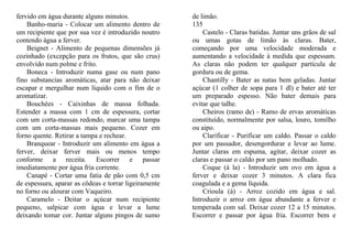 fervido em água durante alguns minutos.                de limão.
    Banho-maria - Colocar um alimento dentro de        135
um recipiente que por sua vez é introduzido noutro         Castelo - Claras batidas. Juntar uns grãos de sal
contendo água a ferver.                                ou umas gotas de limão às claras. Bater,
    Beignet - Alimento de pequenas dimensões já        começando por uma velocidade moderada e
cozinhado (excepção para os frutos, que são crus)      aumentando a velocidade à medida que espessam.
envolvido num polme e frito.                           As claras não podem ter qualquer partícula de
    Boneca - Introduzir numa gase ou num pano          gordura ou de gema.
fino substancias aromáticas, atar para não deixar          Chantilly - Bater as natas bem geladas. Juntar
escapar e mergulhar num líquido com o fim de o         açúcar (1 colher de sopa para 1 dl) e bater até ter
aromatizar.                                            um preparado espesso. Não bater demais para
    Bouchées - Caixinhas de massa folhada.             evitar que talhe.
Estender a massa com 1 cm de espessura, cortar             Cheiros (ramo de) - Ramo de ervas aromáticas
com um corta-massas redondo, marcar uma tampa          constituído, normalmente por salsa, louro, tomilho
com um corta-massas mais pequeno. Cozer em             ou aipo.
forno quente. Retirar a tampa e rechear.                   Clarificar - Purificar um caldo. Passar o caldo
    Branquear - Introduzir um alimento em água a       por um passador, desengordurar e levar ao lume.
ferver, deixar ferver mais ou menos tempo              Juntar claras em espuma, agitar, deixar cozer as
conforme a receita. Escorrer e passar                  claras e passar o caldo por um pano molhado.
imediatamente por água fria corrente.                      Coque (à la) - Introduzir um ovo em água a
    Canapé - Cortar uma fatia de pão com 0,5 cm        ferver e deixar cozer 3 minutos. A clara fica
de espessura, aparar as côdeas e torrar ligeiramente   coagulada e a gema líquida.
no forno ou alourar com Vaqueiro.                          Crioula (à) - Arroz cozido em água e sal.
    Caramelo - Deitar o açúcar num recipiente          Introduzir o arroz em água abundante a ferver e
pequeno, salpicar com água e levar a lume              temperada com sal. Deixar cozer 12 a 15 minutos.
deixando tomar cor. Juntar alguns pingos de sumo       Escorrer e passar por água fria. Escorrer bem e
 
