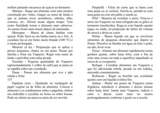 melhor juntando um pouco de açúcar ao fermento.           Paupieffe - Filete de carne que se barra com
    Marinar - Regar um alimento com uma mistura      uma pasta ou se recheia. Enrola-se, prende-se com
constituída por vinho, vinagre ou sumo de limão a    uma guita ou com um palito e estufa-se.
que se juntam ervas aromáticas, cebolas, alho,            Pilaf - Maneira de cozinhar o arroz. Frita-se o
cenoura, etc.. Deixar assim algum tempo. Tem         arroz em Vaqueiro ou num refogado até os grãos se
como finalidade tornar o alimento mais saboroso.     tornarem translúcidos. Rega-se com líquido quente
As carnes ficam mais tenras depois de marinadas.     (água ou caldo, na proporção do dobro do volume
    Merengue - Massa de claras batidas com           do arroz) e deixa-se cozer.
açúcar. Pode fazer-se em banho-maria ou a frio. A         Polme - Massa líquida em que se envolvem
cozedura faz-se em forno muito brando (100 °C) e     alimentos de pequenas dimensões que depois se
é muito prolongada .                                 fritam. Dissolve-se farinha em água ou leite e pode,
    Meunier (à la) - Preparação que se aplica a      ou não, levar ovos.
peixes pequenos, chatos ou em posta. Passar por           Puxar - Alourar um alimento rapidamente numa
farinha e fritar em Vaqueiro. Regar com sumo de      gordura quente, sobre lume forte, com o fim de
limão e polvilhar com salsa picada.                  criar uma crosta em toda a superfície impedindo os
    Nozinha - Pequena quantidade de Vaqueiro         sucos de se escaparem.
(aproximadamente 1 colher de café) que se junta ou        Refogar - Cozinhar alimentos em Vaqueiro a
se espalha sobre um cozinhado.                       que foi adicionada cebola, picada ou em rodelas,
    Panar - Passar um alimento por ovo e pão         mexendo constantemente.
ralado e fritar.                                          Refrescar - Regar ou borrifar um cozinhado
137                                                  quente com um líquido (vinho) frio.
    Papelote (em) - Quadrado ou rectângulo de             Saltear - Deitar um pouco de Vaqueiro numa
papel vegetal ou de folha de alumínio. Colocar o     frigideira, introduzir o alimento e deixar alourar
alimento e os condimentos sobre o papelote, dobrar   sobre lume forte. Juntar mais Vaqueiro, reduzir o
em embrulho e cozinhar no forno ou sobre brasas.     calor e deixar cozer mais ou menos
Pode ser aberto na mesa ou antes de ser servido.     prolongadamente conforme o gosto ou a receita.
 