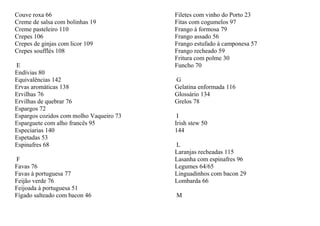Couve roxa 66                            Filetes com vinho do Porto 23
Creme de salsa com bolinhas 19           Fitas com cogumelos 97
Creme pasteleiro 110                     Frango à formosa 79
Crepes 106                               Frango assado 56
Crepes de ginjas com licor 109           Frango estufado à camponesa 57
Crepes soufflés 108                      Frango recheado 59
                                         Fritura com polme 30
E                                        Funcho 70
Endívias 80
Equivalências 142                        G
Ervas aromáticas 138                     Gelatina enformada 116
Ervilhas 76                              Glossário 134
Ervilhas de quebrar 76                   Grelos 78
Espargos 72
Espargos cozidos com molho Vaqueiro 73    I
Esparguete com alho francês 95           Irish stew 50
Especiarias 140                          144
Espetadas 53
Espinafres 68                            L
                                         Laranjas recheadas 115
F                                        Lasanha com espinafres 96
Favas 76                                 Legumes 64/65
Favas à portuguesa 77                    Linguadinhos com bacon 29
Feijão verde 76                          Lombarda 66
Feijoada à portuguesa 51
Fígado salteado com bacon 46             M
 