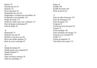 Pepino 74                                Sopas 16
Pescada da avó 25                        Soufflé 104
Pimento 74                               Soufflé de limão 105
Porco agri-doce 41                       Steak au poivre 45
Preparação dos rins 54
Preparação e cozedura dos mexilhões 36   T
Profiteroles com chantilly 119           Tarte de alhos franceses 127
Pudim de moka 113                        Tarte de morangos 123
Pudim de vinho com uvas e sabayon 117    Tarte de queijo 125
Puré de batata à alentejana 83           Tempura 31
Puré de feijão 20                        Terrina de carne de porco 63
                                         Tomate 72
R                                        Torta enrolada 130
Ratatouille 75                           Torta enrolada com maçãs 131
Rebentos de soja 78                      Tosta de ovos mexidos 99
Rechear e atar uma ave 58                Triffle 111
Rins com molho madeira 55                Trutas em papelote 35
Rolo de couve recheado 67                Tutti frutti com creme 112

S
Salada de batatas 85
Salada mista com vinagreta 81
Salada Waldorf 71
Saltear 65
Sopa com base cremosa 18
Sopa de estrelinhas 17
 