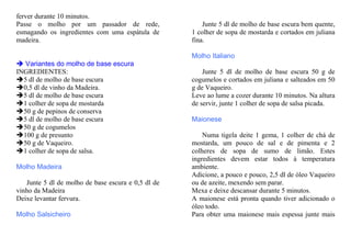 ferver durante 10 minutos.
Passe o molho por um passador de rede,                  Junte 5 dl de molho de base escura bem quente,
esmagando os ingredientes com uma espátula de       1 colher de sopa de mostarda e cortados em juliana
madeira.                                            fina.

                                                    Molho Italiano
   Variantes do molho de base escura
INGREDIENTES:                                           Junte 5 dl de molho de base escura 50 g de
  5 dl de molho de base escura                      cogumelos e cortados em juliana e salteados em 50
  0,5 dl de vinho da Madeira.                       g de Vaqueiro.
  5 dl de molho de base escura                      Leve ao lume a cozer durante 10 minutos. Na altura
  1 colher de sopa de mostarda                      de servir, junte 1 colher de sopa de salsa picada.
  50 g de pepinos de conserva
  5 dl de molho de base escura                      Maionese
  50 g de cogumelos
  100 g de presunto                                     Numa tigela deite 1 gema, 1 colher de chá de
  50 g de Vaqueiro.                                 mostarda, um pouco de sal e de pimenta e 2
  1 colher de sopa de salsa.                        colheres de sopa de sumo de limão. Estes
                                                    ingredientes devem estar todos à temperatura
Molho Madeira                                       ambiente.
                                                    Adicione, a pouco e pouco, 2,5 dl de óleo Vaqueiro
   Junte 5 dl de molho de base escura e 0,5 dl de   ou de azeite, mexendo sem parar.
vinho da Madeira                                    Mexa e deixe descansar durante 5 minutos.
Deixe levantar fervura.                             A maionese está pronta quando tiver adicionado o
                                                    óleo todo.
Molho Salsicheiro                                   Para obter uma maionese mais espessa junte mais
 