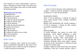 óleo Vaqueiro ou azeite, adicionando-o a pouco e
pouco e batendo ao mesmo tempo. Para obter uma         Molho Remoulade
maionese mais fluída, junte sumo de limão depois
da maionese pronta.                                        Junte 2,5 dl de maionese, bem temperada com
                                                       vinagre, 1 colher de sopa de alcaparras, 2 pepinos
  Variantes da maionese                                de conserva e 1 ramo de salsa picados.
INGREDIENTES
  1 gema de ovo cozido                                 MAIONESE VERDE
  2,5 dl de maionese,                                  Junte 2,5 dl de maionese, 3 colheres de sopa de
  1 colher de sopa de alcaparras                       ervas verdes picadas (salsa, estragão, cebolinho,
  1 colher de sopa de salsa                            agriões, etc.).
  2,5 dl de maionese,                                  Prepare uma MAIONESE DE ALHO, juntando a
  1 colher de sopa de alcaparras,                      2,5 dl de maionese, 2 dentes de alho cozidos,
  2 pepinos de conserva                                escorridos e reduzidos a puré.
  1 ramo de salsa                                      14
  2,5 dl de maionese,                                  Molho holandês
  3 colheres de sopa de ervas verdes                   O molho holandês, que parece de muito fácil
  2,5 dl de maionese,                                  preparação, causa alguns problemas a quem
  2 dentes de alho.                                    desconhecer a sua enorme sensibilidade às
                                                       temperaturas elevadas. Siga rigorosamente as
Molho Tártaro                                          indicações que lhe damos e o seu trabalho será
                                                       realmente facilitado. Deite numa tigela 2 gemas,
Prepare a maionese com 1 gema de ovo cozido e          um pouco de sal e de pimenta e 2 colheres de sopa
todos os ingredientes indicados ao lado. Para 2,5 dl   de água fria. Misture tudo.
de maionese, junte 1 colher de sopa de alcaparras e    Coloque a tigela em banho-maria (que deve apenas
1 colher de sopa de salsa picadas.                     borbulhar) e bata até a mistura espessar. Junte, a
 