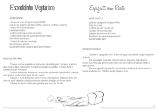 INGREDIENTESINGREDIENTES
MODO DE PREPARO
Cozinhe o espaguetti em 1 ½ litro de água até chegar no ponto
al dente.
Em uma tigela separada, misture bem os seguintes ingredientes:
ricota, noz-moscada, pimenta-do-reino, sal, uma colher de queijo ralado e
água quente.
Escorra água do espaguetti e acrescente a mistura de ricota sobre a
massa ainda quente. Polvilhe queijo ralado e sirva.
com sal
MODO DE PREPARO
Prepare o arroz seguindo as instruções da embalagem. Tempere a gosto e,
após secar a água, acrescente os legumes picados já cozidos. Misture tudo e
coloque em um refratário.
Cozinhe as batatas, amasse-as, acrescente os demais ingredientes,
misture bem para formar o purê.
Coloque o purê de batatas sobre o arroz com legumes, cobrindo bem. Em
cima do purê salpiqre o queijo parmesão ralado e despeje um fio de azeite.
Coloque no forno médio para gratinar por cerca de 10 min.
coloque
sal a gosto e
500g de espaguetti Integral VITAO
300g de ricota
1 colher de café rasa de sal
1 pitada de noz-moscada
1 pitada de pimenta-do-reino
4 colheres de sopa de água quente
Queijo ralado light
1 xícara de arroz integral Integral VITAO
2 xícara de legumes picados (milho, cenoura, ervilhas e vagem)
2 flores de brócolis picados
6 batatas médias
3 colheres de sopa creme de ricota
2 colheres de sopa de queijo parmesão ralado
60 ml leite desnatado
1 colher de sopa de manteiga
Sal e tempero a gosto
Queijo parmesão ralado a gosto para finalizar
Escondidinho Vegetariano
13
 