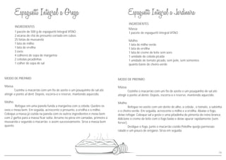 INGREDIENTES
MODO DE PREPARO
Massa
Cozinhe o macarrão com um fio de azeite e um pouquinho de sal
atingir o ponto al dente. Depois, escorra-o e reserve, mantendo aquecido.
Molho
Refogue no azeite com um dente de alho, a cebola , o tomate, a salsinha
e o cheiro-verde. Em seguida, acrescente o milho e a ervilha. Abaixe o fogo,
deixe refogar. Coloque sal a gosto e uma pitadinha de pimenta do reino branca.
Adicione o creme de leite com o fogo baixo e deixe apurar rapidamente (sem
ferver).
Desligue o fogo, junte o macarrão cozido Polvilhe queijo parmesão
ralado e um pouco de orégano. Sirva em seguida.
até
Massa
1 pacote de espaguetti Integral VITAO
Molho
1 lata de milho verde
1 lata de ervilha
1 lata de creme de leite sem soro
1 unidade de cebola picada
1 unidade de tomate picado, sem pele, sem sementes
quanto baste de cheiro-verde
14
INGREDIENTES
MODO DE PREPARO
Massa
Cozinhe o macarrão com um fio de azeite e um pouquinho de sal
atingir o ponto al dent. Depois, escorra-o e reserve, mantendo aquecido.
Molho
Refogue em uma panela funda a margarina com a cebola. Quebre os
ovos e mexa bem. Em seguida, acrescente o presunto, a ervilha e o milho.
Coloque a massa já cozida na panela com os outros ingredientes e mexa bem
com 2 garfos para a massa ficar solta. Arrume no pirex em camadas, primeiro a
mussarela e segundo o macarrão e assim sucessivamente. Sirva a massa bem
quente.
até
1 pacote de 500 g de espaguetti Integral VITAO
2 xícaras de chá de presunto cortado em cubos
25 fatias de mussarela
1 lata de milho
1 lata de ervilha
3 ovos
4 colheres de sopa de margarina
2 cebolas picadinhas
1 colher de sopa de sal
 