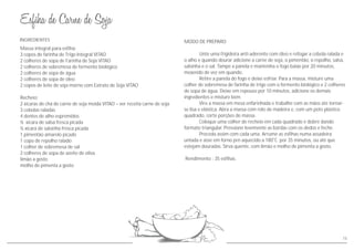 Massa integral para esfiha:
3 copos de farinha de Trigo Integral VITAO
2 colheres de sopa de Farinha de Soja VITAO
2 colheres de sobremesa de fermento biológico
2 colheres de sopa de água
2 colheres de sopa de óleo
2 copos de leite de soja morno com Extrato de Soja VITAO
Recheio:
2 xícaras de chá de carne de soja moída VITAO – ver receita carne de soja
3 cebolas raladas
4 dentes de alho espremidos
½ xícara de salsa fresca picada
½ xícara de salsinha fresca picada
1 pimentão amarelo picado
1 copo de repolho ralado
1 colher de sobremesa de sal
2 colheres de sopa de azeite de oliva
limão a gosto
molho de pimenta a gosto
INGREDIENTES MODO DE PREPARO
Unte uma frigideira anti-aderente com óleo e refogar a cebola ralada e
o alho e quando dourar adicione a carne de soja, o pimentão, o repolho, salsa,
salsinha e o sal. Tampe a panela e mantenha o fogo baixo por 20 minutos,
mexendo de vez em quando.
Retire a panela do fogo e deixe esfriar. Para a massa, misture uma
colher de sobremesa de farinha de trigo com o fermento biológico e 2 colheres
de sopa de água. Deixe em repouso por 10 minutos, adicione os demais
ingredientes e misture bem.
Vire a massa em mesa enfarinhada e trabalhe com as mãos até tornar-
se lisa e elástica. Abra a massa com rolo de madeira e, com um pote plástico
quadrado, corte porções de massa.
Coloque uma colher de recheio em cada quadrado e dobre dando
formato triangular. Pressione levemente as bordas com os dedos e feche.
Proceda assim com cada uma. Arrume as esfihas numa assadeira
untada e asse em forno pré-aquecido a 180°C por 35 minutos, ou até que
estejam douradas. Sirva quente, com limão e molho de pimenta a gosto.
Rendimento : 35 esfihas.
15
 